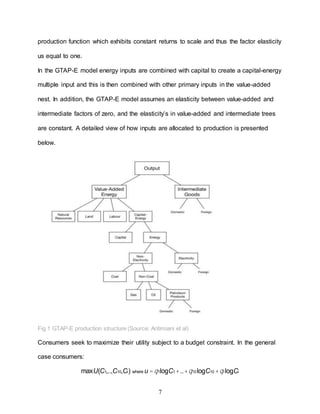 7
production function which exhibits constant returns to scale and thus the factor elasticity
us equal to one.
In the GTAP-E model energy inputs are combined with capital to create a capital-energy
multiple input and this is then combined with other primary inputs in the value-added
nest. In addition, the GTAP-E model assumes an elasticity between value-added and
intermediate factors of zero, and the elasticity’s in value-added and intermediate trees
are constant. A detailed view of how inputs are allocated to production is presented
below.
Fig 1 GTAP-E production structure (Source: Antimiani et al)
Consumers seek to maximize their utility subject to a budget constraint. In the general
case consumers:
maxU(C1,..,C10,Ci) where u =q1logC1 +..+q10logC10 +qi logCi
 
