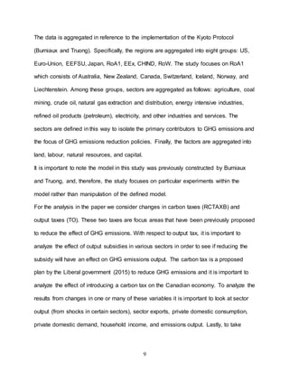 9
The data is aggregated in reference to the implementation of the Kyoto Protocol
(Burniaux and Truong). Specifically, the regions are aggregated into eight groups: US,
Euro-Union, EEFSU, Japan, RoA1, EEx, CHIND, RoW. The study focuses on RoA1
which consists of Australia, New Zealand, Canada, Switzerland, Iceland, Norway, and
Liechtenstein. Among these groups, sectors are aggregated as follows: agriculture, coal
mining, crude oil, natural gas extraction and distribution, energy intensive industries,
refined oil products (petroleum), electricity, and other industries and services. The
sectors are defined in this way to isolate the primary contributors to GHG emissions and
the focus of GHG emissions reduction policies. Finally, the factors are aggregated into
land, labour, natural resources, and capital.
It is important to note the model in this study was previously constructed by Burniaux
and Truong, and, therefore, the study focuses on particular experiments within the
model rather than manipulation of the defined model.
For the analysis in the paper we consider changes in carbon taxes (RCTAXB) and
output taxes (TO). These two taxes are focus areas that have been previously proposed
to reduce the effect of GHG emissions. With respect to output tax, it is important to
analyze the effect of output subsidies in various sectors in order to see if reducing the
subsidy will have an effect on GHG emissions output. The carbon tax is a proposed
plan by the Liberal government (2015) to reduce GHG emissions and it is important to
analyze the effect of introducing a carbon tax on the Canadian economy. To analyze the
results from changes in one or many of these variables it is important to look at sector
output (from shocks in certain sectors), sector exports, private domestic consumption,
private domestic demand, household income, and emissions output. Lastly, to take
 