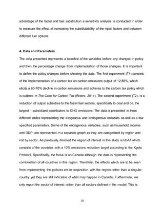 10
advantage of the factor and fuel substitution a sensitivity analysis is conducted in order
to measure the effect of increasing the substitutability of the input factors and between
different fuel options.
4. Data and Parameters
The data presented represents a baseline of the variables before any changes in policy
and then the percentage change from implementation of those changes. It is important
to define the policy changes before showing the data. The first experiment (T1) consists
of the implementation of a carbon tax on carbon emissions output of 12.88%, which
elicits a 60-70% decline in carbon emissions and adheres to the carbon tax policy which
is outlined in The Case for Carbon Tax (Rivers, 2014). The second experiment (T2), is a
reduction of output subsidies to the fossil fuel sectors, specifically to coal and oil, the
largest – subsidized contributors to GHG emissions. The data is presented in three
different tables representing the exogenous and endogenous variables as well as a few
specified parameters. Some of the endogenous variables, such as household income
and GDP, are represented in a separate graph as they are categorized by region and
not by sector. As previously denoted the region of interest in this study is RoA1 which
consists of the countries with a 10% emissions reduction target according to the Kyoto
Protocol. Specifically, the focus is on Canada although the data is representing the
combination of all countries in this region. Therefore, the effects which are to be seen
from implementing the policies are in conjunction with the region rather than a singular
country yet they are still indicative of what may happen in Canada. Furthermore, we
only report the sector of interest rather than all sectors defined in the model. This is
 