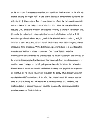20
on the economy. The economy experiences a significant rise in exports on the affected
sectors causing the region RoA1 to use carbon trading as a mechanism to produce the
reduction in GHG emissions. The increase in exports offsets the decrease in domestic
demand and produces a slight positive effect on GDP. Thus, the policy is effective in
reducing GHG emissions while not affecting the economy as whole in a significant way.
Secondly, the reduction in output subsidies has minimal effects on reducing GHG
emissions yet also stimulates export growth in the effected sectors producing a slight
increase in GDP. Thus, this policy is not an effective tool when addressing the problem
of reducing GHG emissions. Within both these experiments there is a need to analyze
the effects on welfare of private households. Thus, going forward a welfare
decomposition which denotes the specific areas the private households are affected will
be important in assessing how the carbon tax transcends from firms to consumers. In
addition, incorporating a tax benefit policy where the collections from the carbon tax
transfer back to private households in the form of a lump-sum payment would provide
an incentive for the private households to support the policy. Thus, though we cannot
conclude how GHG emissions policies effect the private households we can see that
firms and the economy as a whole are not adversely affected, and therefore, the
implementation of a carbon tax policy would be a successful policy to address the
growing concern of GHG emissions.
 