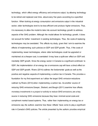 3
technology, which affect energy efficiency and emissions output, by allowing technology
to be retired and replaced over time, about every five years according to a specified
function. When looking at energy consumption and emissions output in the industrial
sector, older technologies tend to be less efficient and produce higher emissions. Thus,
it is necessary to allow the model to take into account technology growth to address
aspects of the GHG problem. Although the model allows for technology growth, it does
not account for further investment in existing technologies. Thus, the costs of replacing
technologies may be overstated. This affects my study, given that I aim to examine the
effects of implementing such policies on GDP and GDP growth. Thus, if the costs of
implementing newer technologies, where older technologies could be upgraded or
maintained at a cheaper cost, is overstated it may have a spill-over effect on GDP and
inevitably GDP growth. Since the energy sector in Canada is a significant contributor to
GDP, the implementation of an energy tax or emissions cap will have a direct effect on
GDP and GDP growth. Rivers (2014) outlines the fundamental goals as well as the
positive and negative aspects of implementing a carbon tax in Canada. This provides a
foundation for my first experiment as I utilize the target GHG emission reductions
outlined by Rivers (2014) when implementing a carbon tax. As another source of
reducing GHG emissions Sawyer, Stiebert, and Beugin (2011) examine how offsets:
monetary investments in a project or activity to reduce GHG emissions, are a key
source in reducing GHG emissions because they have minimal social costs and
compliment market based systems. Thus, rather than implementing an energy tax or
emissions cap, the authors examine how these ‘offsets’ have come to play a significant
role in Canada’s GHG policies. The article presented by the authors provides empirical
 
