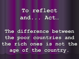To reflect and ...  Act… The difference between the poor countries and the rich ones is not the age of the country. 
