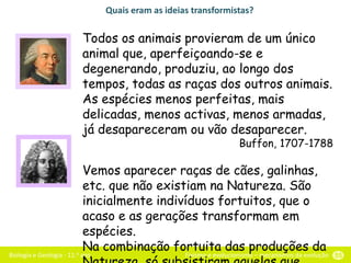 Biologia e Geologia - 11.o ano Fixismo e evolucionismo – mecanismos da evolução 55
Quais eram as ideias transformistas?
Todos os animais provieram de um único
animal que, aperfeiçoando-se e
degenerando, produziu, ao longo dos
tempos, todas as raças dos outros animais.
As espécies menos perfeitas, mais
delicadas, menos activas, menos armadas,
já desapareceram ou vão desaparecer.
Buffon, 1707-1788
Vemos aparecer raças de cães, galinhas,
etc. que não existiam na Natureza. São
inicialmente indivíduos fortuitos, que o
acaso e as gerações transformam em
espécies.
Na combinação fortuita das produções da
 