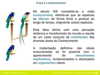 Biologia e Geologia - 11.o ano Fixismo e evolucionismo – mecanismos da evolução 55
No século XIX consolida-se a visão
evolucionista. Admite-se que as espécies
se alteram de forma lenta e gradual ao
longo do tempo, originando outras espécies.
Esta ideia alinha com uma perceção
dinâmica e transformista do mundo e resulta
de um vasto conjunto de contributos das
diversas áreas do Conhecimento.
A implantação definitiva das ideias
evolucionistas só foi possível com o
aparecimento de mecanismos
explicativos, fundamentados e alicerçados
em argumentos claros.
O que é o evolucionismo?
 