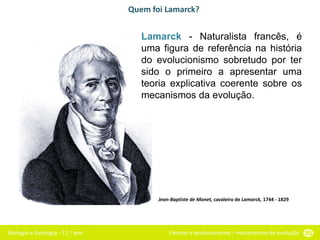 Biologia e Geologia - 11.o ano Fixismo e evolucionismo – mecanismos da evolução 55
Quem foi Lamarck?
Jean-Baptiste de Monet, cavaleiro de Lamarck, 1744 - 1829
Lamarck - Naturalista francês, é
uma figura de referência na história
do evolucionismo sobretudo por ter
sido o primeiro a apresentar uma
teoria explicativa coerente sobre os
mecanismos da evolução.
 