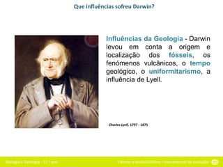Biologia e Geologia - 11.o ano Fixismo e evolucionismo – mecanismos da evolução 55
Que influências sofreu Darwin?
Influências da Geologia - Darwin
levou em conta a origem e
localização dos fósseis, os
fenómenos vulcânicos, o tempo
geológico, o uniformitarismo, a
influência de Lyell.
Charles Lyell, 1797 - 1875
 