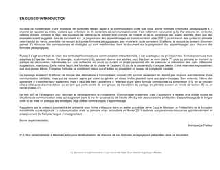 Ce 
document 
en 
expérimentation 
n’a 
pas 
encore 
fait 
l’objet 
d’une 
révision 
linguistique 
officielle. 
EN GUISE D’INTRODUCTION 
Au-delà de l’observation d’une multitude de contextes faisant appel à la communication orale que nous avons nommés « formules pédagogiques », il 
importe de rappeler au milieu scolaire que cette liste de 55 contextes de communication orale n’est nullement exhaustive (p.5). Par ailleurs, les contextes 
retenus doivent convenir à l’âge des locuteurs de même qu’ils doivent tenir compte de l’intérêt et de la pertinence des sujets abordés. Bien que des 
exemples soient suggérés dans le document sur La progression des apprentissages en communication orale (2011) pour chacun des cycles du primaire, 
cela n’exclut en rien la possibilité de recourir à d’autres formules pédagogiques, peu importe le cycle considéré. D’ailleurs, le recours au présent document 
permet d’y retrouver des connaissances et stratégies qui sont mentionnées dans le document sur la progression des apprentissages pour chacune des 
formules pédagogiques. 
Puisqu’il s’agit avant tout de créer des contextes favorisant une communication interactionnelle, il est avantageux de privilégier des formules connues mais 
adaptées à l’âge des élèves. Par exemple, le séminaire (49), souvent réservé aux adultes, peut très bien se vivre dès le 3e cycle du primaire au moment du 
partage de découvertes individuelles sur une recherche en cours ou durant un projet personnel afin de s’assurer la rétroaction des pairs (réflexions, 
suggestions, réactions). De la même façon, les formules de la chaise de l’auteur (10) ou de la causerie (6) n’ont pas besoin d’être réservées expressément 
aux plus jeunes élèves. Certaines formules se combinent mieux que d’autres ou possèdent un niveau de complexité variable. 
Le message à retenir? S’efforcer de trouver des alternatives à l’omniprésent exposé (28) qui non seulement ne répond pas toujours aux intentions d’une 
communication véritable, mais qui est souvent appris par coeur ou génère un stress inutile pouvant nuire aux apprentissages. Bien entendu, l’élève doit 
apprendre à s’exprimer seul également, mais il peut très bien l’apprendre à l’intérieur d’une autre formule comme celle du symposium (51), en se trouvant 
côte-à-côte avec d’autres élèves ou en tant que porte-parole de son groupe de travail lors du partage en plénière suivant un cercle de lecture (8) ou un 
cercle d’idées (7). 
Le réel défi de l’enseignant pour favoriser le développement la compétence Communiquer oralement, c’est d’apprendre à repérer et à utiliser toutes les 
situations de communication orale qui surgissent dans la vie de la classe ou de l’école afin d’y voir des occasions privilégiées d’apprentissage de la langue 
orale et de mise en pratique des stratégies déjà ciblées comme objets d’apprentissage. 
Rappelons que le présent document a été présenté sous forme d’ébauche dans un atelier animé par Janie Caza et Monique Le Pailleur lors de la formation 
ministérielle supra-régionale La communication orale au primaire et au secondaire en février 2011 destinée aux personnes-ressources qui interviennent en 
enseignement du français, langue d’enseignement. 
Bonne expérimentation, 
Monique Le Pailleur 
P.S. Nos remerciements à Maxime Leduc pour les illustrations de chacune de ces formules pédagogiques présentées dans ce document.. 
 