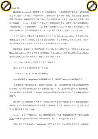 h a n g e Vi                                                                                           h a n g e Vi
          XC                 e                                                                                   XC                 e
     F-                          w                                                                          F-                          w
PD




                                                                                                       PD
                                 er




                                                                                                                                        er
                           !




                                                                                                                                  !
                         W




                                                                                                                                W
                        O




                                                                                                                               O
                      N




                                                                                                                             N
                    y




                                                                                                                           y
                 bu




                                                                                                                        bu
               to




                                                                                                                      to
                                     32. Google 炸弹
          k




                                                                                                                 k
         lic




                                                                                                                lic
     C




                                                                                                            C
w




                                                                                                       w
                                 m




                                                                                                                                        m
     w                                                                                                      w
w




                                                                                                       w
                                o




                                                                                                                                       o
         .d o                   .c                                                                              .d o                   .c
                c u -tr a c k                                                                                          c u -tr a c k

                                         最著名的 Googlebomb 可能要算短语―可悲的错误‖了，它指向的是白宫服务器上布什总统的
                                     官方个人简历。让某人输入“可悲的错误”，然后点击“手气不错”按钮（使他直接进入搜索到
                                     的第一条结果），他将不得不相信这个事实。有些人甚至认为这反应了 Google 的政治立场，当然
                                     这不是真的——Google 只是开发了一个算法并且使其自动运行罢了，而有些可恶的家伙或组织还
                                     不时的滥用它。针对这样的情形，Google 的唯一做法使在 Googlebomb 搜索结果的附近加上一条
                                     声明，告诉人们这究竟是因何而发生的。在 Google 的官方博客上，发表过这样一篇文章：

                                          我们不会赦免企图影响我们搜索结果公证性的行为，例如 Googlebombing，但是我们也不会
                                     勉强自己去手动进行一些修改。这些行为可能会影响到一部分搜索结果，但是它们绝对不会破坏
                                     我们整个搜索引擎的高品质。保证客观性一直以来都是我们工作的核心。

                                         但是要知道，针对布什的“错误”炸弹（不久之后，本行为遭到了反击，引发针对导演 Michael
                                     Moore 的 Googlebomb）并不是搜索史上出现的第一次 Googlebomb，博客 Über 的作者 Adam Mathes
                                     才被认为是 Googlebomb 的创始人，他在 2001 年 4 月 6 日写道：

                                         今天，Über 的读者们，你们有了创造历史的机会！

                                         或者，至少将见证我即将发表的一个术语。

                                          “今日术语”是：GOOGLE BOMBING！

                                         Adam 接着解释了 Googlebomb 背后隐藏着的理论，这凌驾于 Google 自身的体系之上：

                                          在奇怪的对于网络的超现实主义崇拜中，你对于一个网页的评价和网页的实际内容已经变得
                                     同等重要，网页的内容和别人如何如何描述它的一模一样。Google 坚守着这个原则，因此成为了
                                     至今为止最成功的搜索引擎。在 Google，同时也出现很多有趣的现象，不过在这里我就不讨论或
                                     解释了。

                                         现在的 Google 是聪明的，单纯的在一个页面上利用大量相同字段进行链接并不能对它起到任
                                     何作用，它需要不同的网页使用特定的链接文字指向同一个页面。但是当一群齐心协力的人共同
                                     努力，却又能重新驾驭 Google。

                                         Adamn 只是开一个玩笑而已，并没有任何政治企图。因此，他怂恿他的读者们使用―无能的
                                     黑客‖一词来 Googlebomb 他的朋友 Andy Pressman。就这样，Googlebomb 诞生了。

                                         当然，它也没有就此打住。Googlebombs 不仅仅是有效的，它也逐渐成为了网络上高效的宣
                                                                     - 94 -
 