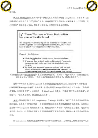 h a n g e Vi                                                                                  h a n g e Vi
          XC                 e                                                                          XC                 e
     F-                          w                                                                 F-                          w
PD




                                                                                              PD
                                 er




                                                                                                                               er
                           !




                                                                                                                         !
                         W




                                                                                                                       W
                        O




                                                                                                                      O
                      N




                                                                                                                    N
                    y




                                                                                                                  y
                 bu




                                                                                                               bu
               to




                                                                                                             to
                                                                            55 种用 Google 找乐子的方法
          k




                                                                                                        k
         lic




                                                                                                       lic
     C




                                                                                                   C
w




                                                                                              w
                                 m




                                                                                                                               m
     w                                                                                             w
w




                                                                                              w
                                o




                                                                                                                              o
         .d o                   .c                                                                     .d o                   .c
                c u -tr a c k                                                                                 c u -tr a c k

                                     传工具。

                                       ―大规模杀伤性武器‖是批评美国对于伊拉克采取的政治立场的 Googlebomb。当你在 Google
                                     里搜索这个短语并点击“手气不错”按钮，你将看到下面这个网页，它看起来是一个正常的“找
                                     不到网页”的错误提示页面，但是若仔细看看，会发现它原来是这样的：




                                     （当你搜索关键词―阿拉伯海湾‖时也会出现相似的情况，在类似于“找不到网页”的错误提示页
                                        面上显示了如下信息：“你所寻找的阿拉伯海湾不存在了，试试波斯海湾”。）


                                       另外一个和政治相关的 Googlebomb 在搜索―法国战争胜利‖时发生，
                                                                           当点击―手气不错‖按钮，
                                     出现的网页和 Google 自身看上去差不多，但是它却模仿 Google 的语法建议工具问你：“您是不
                                     是要找：法国战争失败”。还有另外一个 Googlebomb 也类似，当搜索―和平的反战抗议者‖，它
                                     会提示：“您是不是要找：暴力的反战抗议者”。

                                       ―骗子‖是针对英国前总理的 Googlebomb，在 Google 里面输入“骗子”会将你带到布莱尔的
                                     简历页面。他也卷入了伊拉克战争，和布什同样相信大规模杀伤性武器报告的准确性。布莱尔还
                                     是另外一个 Googlebomb 组织的攻击对象，他们试图将“狮子狗”与布莱尔进行连接。这次行动
                                     并不是十分成功，但是若你在搜索时将范围限制设置在英国的网站，得到的结果仍然是布莱尔的
                                     主页。

                                       由 Ken Jacobson 发起的―胡话‖炸弹指向 2004 年美国参议员、总统候选人约翰•克里的个人官

                                                               - 95 -
 