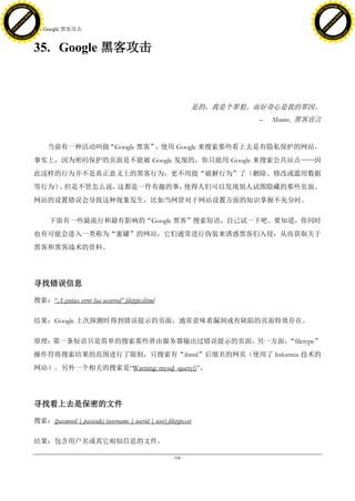 h a n g e Vi                                                                                                                  h a n g e Vi
          XC                 e                                                                                                          XC                 e
     F-                          w                                                                                                 F-                          w
PD




                                                                                                                              PD
                                 er




                                                                                                                                                               er
                           !




                                                                                                                                                         !
                         W




                                                                                                                                                       W
                        O




                                                                                                                                                      O
                      N




                                                                                                                                                    N
                    y




                                                                                                                                                  y
                 bu




                                                                                                                                               bu
               to




                                                                                                                                             to
                                     35. Google 黑客攻击
          k




                                                                                                                                        k
         lic




                                                                                                                                       lic
     C




                                                                                                                                   C
w




                                                                                                                              w
                                 m




                                                                                                                                                               m
     w                                                                                                                             w
w




                                                                                                                              w
                                o




                                                                                                                                                              o
         .d o                   .c                                                                                                     .d o                   .c
                c u -tr a c k                                                                                                                 c u -tr a c k



                                     35. Google 黑客攻击



                                                                                                      是的，我是个罪犯。而好奇心是我的罪因。
                                                                                                               –   Mentor, 黑客宣言


                                          当前有一种活动叫做“Google 黑客” 使用 Google 来搜索那些看上去是有隐私保护的网站。
                                                              ，
                                     事实上，因为密码保护的页面是不能被 Google 发现的，你只能用 Google 来搜索公共站点——因
                                     此这样的行为并不是真正意义上的黑客行为，更不用提“破解行为”了（删除、修改或滥用数据
                                     等行为） 但是不管怎么说，
                                         。        这都是一件有趣的事，使得人们可以发现别人试图隐藏的那些页面。
                                     网站的设置错误会导致这种现象发生，比如当网管对于网站设置方面的知识掌握不充分时。

                                           下面有一些最流行和最有影响的“Google 黑客”搜索短语，自己试一下吧。要知道，你同时
                                     也有可能会进入一类称为“蜜罐”的网站，它们通常进行伪装来诱惑黑客们入侵，从而获取关于
                                     黑客和黑客战术的资料。




                                     寻找错误信息

                                     搜索：―A syntax error has occurred‖ filetype:ihtml

                                     结果：Google 上次探测时得到错误提示的页面，通常意味着漏洞或有缺陷的页面特效存在。

                                     原理：第一条短语只是简单的搜索那些曾由服务器输出过错误提示的页面，另一方面，“filetype”
                                     操作符将搜索结果的范围进行了限制，只搜索有“ihtml”后缀名的网页（使用了 Informix 技术的
                                     网站）。另外一个相关的搜索是―Warning: mysql_query()‖。




                                     寻找看上去是保密的文件

                                     搜索：(password | passcode) (username | userid | user) filetype:csv

                                     结果：包含用户名或其它相似信息的文件。

                                                                                            - 106 -
 