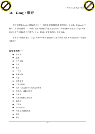 h a n g e Vi                                                                               h a n g e Vi
          XC                 e                                                                       XC                 e
     F-                          w                                                              F-                          w
PD




                                                                                           PD
                                 er




                                                                                                                            er
                           !




                                                                                                                      !
                         W




                                                                                                                    W
                        O




                                                                                                                   O
                      N




                                                                                                                 N
                    y




                                                                                                               y
                 bu




                                                                                                            bu
               to




                                                                                                          to
                                                                         55 种用 Google 找乐子的方法
          k




                                                                                                     k
         lic




                                                                                                    lic
     C




                                                                                                C
w




                                                                                           w
                                 m




                                                                                                                            m
     w                                                                                          w
w




                                                                                           w
                                o




                                                                                                                           o
         .d o                   .c                                                                  .d o                   .c
                c u -tr a c k                                                                              c u -tr a c k



                                     36. Google 调查


                                       你可以使用 Google 来搜索人们对于一切你能想象得到的事情的看法。比如说，在 Google 中
                                     输入“我希望我拥有”，看看人们是如何将这句子补充完全的。我将这种方法称为 Google 调查，
                                     你可以用它来得知人们的感受、目标、困难。更重要的是，它很有趣。

                                       下面有一些最有趣的 Google 调查——要知道你也可以亲自试试，而你所需要的只是一个搜索
                                     引擎而已。




                                     我希望拥有„„
                                          替罪羊
                                          老婆
                                          红色礼服
                                          山洞
                                          名字
                                          一百万
                                          苹果电脑
                                          可乐
                                          信念体系
                                          巨大的枪托
                                          花掉一美元的同时得到五分镍币
                                          照相机、或数码相机
                                          许愿井
                                          汽车保险杆上的贴纸
                                          猫或狗
                                          三度仪
                                          PlayStation 2
                                          与朋友共渡的夜晚
                                          笔友
                                          海豚

                                                             - 109 -
 