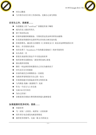 h a n g e Vi                                                                                    h a n g e Vi
          XC                 e                                                                            XC                 e
     F-                          w                                                                   F-                          w
PD




                                                                                                PD
                                 er




                                                                                                                                 er
                           !




                                                                                                                           !
                         W




                                                                                                                         W
                        O




                                                                                                                        O
                      N




                                                                                                                      N
                    y




                                                                                                                    y
                 bu




                                                                                                                 bu
               to




                                                                                                               to
                                                                              55 种用 Google 找乐子的方法
          k




                                                                                                          k
         lic




                                                                                                         lic
     C




                                                                                                     C
w




                                                                                                w
                                 m




                                                                                                                                 m
     w                                                                                               w
w




                                                                                                w
                                o




                                                                                                                                o
         .d o                   .c                                                                       .d o                   .c
                c u -tr a c k                                                                                   c u -tr a c k

                                         对自己撒谎
                                         当不得不应付日常工作的时候，克隆自己来写博客



                                     在有生之年，我想要……
                                         知道键盘上的“scroll lock”按键是用来干嘛的
                                         成为历史上最富有的人
                                         留下美好的记忆
                                         沿着科兹梅的暗礁游泳，尽情欣赏这里品种多样的动植物
                                         在美国亚利桑那州北部科罗拉多河的大峡谷划木筏
                                         给祖国增光，通过给人们歌唱《上帝保佑女王》来反对这种野蛮的行径
                                         快乐，并且使别人快乐
                                         呆在拉普兰（Scandinavia 半岛的最北端地区）的冰雪旅馆里
                                         从头再活一次
                                         看看在表面背后的这个不可思议的世界
                                         使用菲律宾设置来玩一款优秀的 RPG 游戏
                                         捐出我所有的钱
                                         拥有一间远离世俗喧嚣的自己引以为豪的房子
                                         对生活百分百的满意
                                         在纽约现代艺术博物馆办一次展览
                                         为使世界变得更好尽自己的一份力
                                         在祖国创建并巩固起进步和文明的信条
                                         与玛莉连·
                                              曼森（摇滚歌手）见面
                                         作为一个活人与上帝交谈
                                         完成 500 次全垒打
                                         为自己庆祝！
                                         亲眼看到月球旅行费用降到普通人能够接受



                                     如果能拥有更多时间，我将……
                                         环游世界
                                         写一封短一点的信，或者短一点的故事
                                         给作者打电话或发电邮说明情况
                                         提供更多的细节，完成一篇 20 页的论文

                                                                - 111 -
 