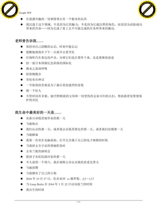 h a n g e Vi                                                                          h a n g e Vi
          XC                 e                                                                  XC                 e
     F-                          w                                                         F-                          w
PD




                                                                                      PD
                                 er




                                                                                                                       er
                           !




                                                                                                                 !
                         W




                                                                                                               W
                        O




                                                                                                              O
                      N




                                                                                                            N
                    y




                                                                                                          y
                 bu




                                                                                                       bu
               to




                                                                                                     to
                                     36. Google 调查
          k




                                                                                                k
         lic




                                                                                               lic
     C




                                                                                           C
w




                                                                                      w
                                 m




                                                                                                                       m
     w                                                                                     w
w




                                                                                      w
                                o




                                                                                                                      o
         .d o                   .c                                                             .d o                   .c
                c u -tr a c k                                                                         c u -tr a c k

                                            在我感兴趣的一切事情背后有一个根本的东西
                                            我沉迷于这个领域，不是因为它的魅力，不是因为它超自然的角色，而是因为试验成功
                                             带来的兴奋——因为完成了看上去不可能完成的任务所带来的激动。



                                     老师曾告诉我……
                                            保持对自己清醒的认识，时刻不能忘记
                                            提醒她我将在下午一点离开去看牙医
                                            仔细听汽车靠近的声音，分辨它们是打算停下来，还是要继续前进
                                            持一面日本国旗纪念班级的国际化
                                            潜水之前深呼吸
                                            陪保姆散步
                                            哥伦布市神话
                                            一开始保持悲观是为了最后更加强烈的喜悦
                                            做一个好人
                                            不管时间有多紧，抽空照顾我的父母和一切受伤的无家可归的人们，帮助我曾发誓要保
                                             护的市民



                                     我生命中最美好的一天是……
                                            从新兵训练营地毕业的那一天
                                            当被枪击
                                            我们认识的那一天，或者我认识我男朋友的那一天，或者我们结婚那一天
                                            当被解雇
                                            我第一次坐在电脑前面，打开完全属于自己的电子邮箱的时候
                                            当我辞去全宇宙的领袖职务时
                                            去布兰妮的演唱会
                                            把孩子从医院接回家的那一天
                                            不久前的一个周六，我在福特山谷认识我的真爱史蒂夫
                                            当被招聘
                                            当我拥有了自己的小狗
                                            2004 年 10 月 27 日，佐治亚州 vs 俄罗斯，2,5－1,5！
                                            当 Limp Bizkit 在 2004 年 3 月 22 日访问波兰的时候
                                            我出生的时候


                                                                         - 114 -
 