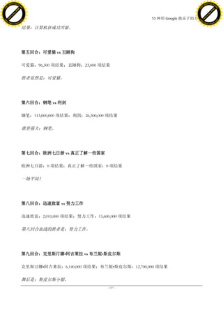 h a n g e Vi                                                                                     h a n g e Vi
          XC                 e                                                                             XC                 e
     F-                          w                                                                    F-                          w
PD




                                                                                                 PD
                                 er




                                                                                                                                  er
                           !




                                                                                                                            !
                         W




                                                                                                                          W
                        O




                                                                                                                         O
                      N




                                                                                                                       N
                    y




                                                                                                                     y
                 bu




                                                                                                                  bu
               to




                                                                                                                to
                                                                               55 种用 Google 找乐子的方法
          k




                                                                                                           k
         lic




                                                                                                          lic
     C




                                                                                                      C
w




                                                                                                 w
                                 m




                                                                                                                                  m
     w                                                                                                w
w




                                                                                                 w
                                o




                                                                                                                                 o
         .d o                   .c                                                                        .d o                   .c
                c u -tr a c k                                                                                    c u -tr a c k

                                     结果：计算机狂成功雪耻。




                                     第五回合：可爱猫 vs 丑陋狗

                                     可爱猫：96,300 项结果；丑陋狗：23,000 项结果

                                     胜者显然是：可爱猫。




                                     第六回合：钢笔 vs 利剑

                                     钢笔：113,000,000 项结果；利剑：26,300,000 项结果

                                     谁更强大：钢笔。




                                     第七回合：欧洲七日游 vs 真正了解一些国家

                                     欧洲七日游：0 项结果；真正了解一些国家：0 项结果

                                     一场平局！




                                     第八回合：迅速致富 vs 努力工作

                                     迅速致富：2,010,000 项结果；努力工作：13,600,000 项结果

                                     第八回合血战的胜者是：努力工作。




                                     第九回合：克里斯汀娜•阿吉莱拉 vs 布兰妮•斯皮尔斯

                                     克里斯汀娜•阿吉莱拉：6,140,000 项结果；布兰妮•斯皮尔斯：12,700,000 项结果

                                     舞后是：斯皮尔斯小姐。
                                                                     - 117 -
 