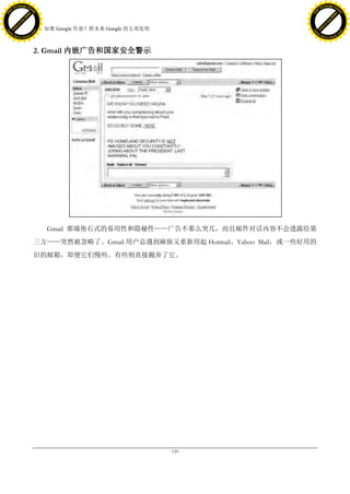 h a n g e Vi                                                                               h a n g e Vi
          XC                 e                                                                       XC                 e
     F-                          w                                                              F-                          w
PD




                                                                                           PD
                                 er




                                                                                                                            er
                           !




                                                                                                                      !
                         W




                                                                                                                    W
                        O




                                                                                                                   O
                      N




                                                                                                                 N
                    y




                                                                                                               y
                 bu




                                                                                                            bu
               to




                                                                                                          to
                                     38. 如果 Google 作恶？附未来 Google 的五项发明
          k




                                                                                                     k
         lic




                                                                                                    lic
     C




                                                                                                C
w




                                                                                           w
                                 m




                                                                                                                            m
     w                                                                                          w
w




                                                                                           w
                                o




                                                                                                                           o
         .d o                   .c                                                                  .d o                   .c
                c u -tr a c k                                                                              c u -tr a c k




                                     2. Gmail 内嵌广告和国家安全警示




                                        Gmail 那墙角石式的易用性和隐秘性——广告不那么突兀，而且邮件对话内容不会透露给第
                                     三方——突然被忽略了。Gmail 用户总遇到麻烦又重新用起 Hotmail、Yahoo Mail，或一些好用的
                                     旧的邮箱，即便它们慢些。有些则直接抛弃了它。




                                                                         - 120 -
 