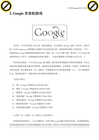 h a n g e Vi                                                                                 h a n g e Vi
          XC                 e                                                                         XC                 e
     F-                          w                                                                F-                          w
PD




                                                                                             PD
                                 er




                                                                                                                              er
                           !




                                                                                                                        !
                         W




                                                                                                                      W
                        O




                                                                                                                     O
                      N




                                                                                                                   N
                    y




                                                                                                                 y
                 bu




                                                                                                              bu
               to




                                                                                                            to
                                                                           55 种用 Google 找乐子的方法
          k




                                                                                                       k
         lic




                                                                                                      lic
     C




                                                                                                  C
w




                                                                                             w
                                 m




                                                                                                                              m
     w                                                                                            w
w




                                                                                             w
                                o




                                                                                                                             o
         .d o                   .c                                                                    .d o                   .c
                c u -tr a c k                                                                                c u -tr a c k



                                     2. Google 贪食蛇游戏




                                       这里有一个可以在聚会上供大家一起玩的游戏，它只需要有 Internet 连接（笔记本，或者手
                                     机） 以及 Google.com 网络搜索。
                                       ，                   游戏的方法是游戏者在前一位游戏者的基础上给短语加一个字，
                                     直到创造出 Google 能够搜索到的最长短语。例如，第一个人以―感‖开始，现在第二个人在进行游
                                     戏的时候加上―觉‖字，使得搜索短语变成―感觉‖。（注意在搜索框中同时输入西文引号。）

                                       每次给短语添加一个字后到 Google 进行搜索，将结果页面的数量公布给所有游戏者。若某人
                                     创造的短语搜索页面总数为零的时候，他就是这次游戏的输家，必须接受一些惩罚（如果你们是
                                     玩积分游戏，那么输家丢掉一分，而最后一位搜索结果不为零的游戏者赢一分）。为了避免欺诈
                                     行为，某轮游戏的下一轮游戏者不允许偷看本轮搜索结果。

                                       下面举个例子：

                                      A：―感‖（Google 共搜索到 50,300,000 页面）
                                      B：―感觉‖（Google 共搜索到 46,100,000 页面）
                                      C：―感觉到‖（Google 共搜索到 4,910,000 页面）
                                      D：―感觉到他‖（Google 共搜索到 477,000 页面）
                                      E：―感觉到他说‖（Google 共搜索到 3,040 页面）
                                      F：―感觉到他说很‖（Google 共搜索到 2 页面）
                                      G：―感觉到他说很酷‖（Google 共搜索到 0 页面）



                                       G 丢掉一分，F 赢得一分（或者让 G 受些惩罚）。

                                       如果你给短语添加了一个太生僻的字，很有可能 Google 搜索不到任何结果，你会输掉游戏；
                                     但是如果通过你添字后的短语能搜索出来太多结果，你的对手们却将有机会继续创造能搜索到的
                                                                     -7-
 