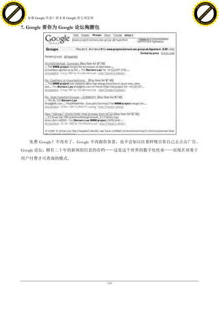 h a n g e Vi                                                                          h a n g e Vi
          XC                 e                                                                  XC                 e
     F-                          w                                                         F-                          w
PD




                                                                                      PD
                                 er




                                                                                                                       er
                           !




                                                                                                                 !
                         W




                                                                                                               W
                        O




                                                                                                              O
                      N




                                                                                                            N
                    y




                                                                                                          y
                 bu




                                                                                                       bu
               to




                                                                                                     to
                                     38. 如果 Google 作恶？附未来 Google 的五项发明
          k




                                                                                                k
         lic




                                                                                               lic
     C




                                                                                           C
w




                                                                                      w
                                 m




                                                                                                                       m
     w                                                                                     w
w




                                                                                       w
                                o




                                                                                                                      o
         .d o                   .c                                                             .d o                   .c
                c u -tr a c k                                                                         c u -tr a c k

                                     7. Google 要你为 Google 论坛掏腰包




                                        免费 Google？不再有了。Google 不再跟你客套，也不会如以往那样吸引你自己去点击广告。
                                     Google 论坛，拥有二十年的新闻组信息的存档——这是这个世界的数字化传承——而现在却基于
                                     用户付费才可查询的模式。




                                                                         - 124 -
 
