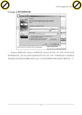 h a n g e Vi                                                                                      h a n g e Vi
          XC                 e                                                                              XC                 e
     F-                          w                                                                     F-                          w
PD




                                                                                                  PD
                                 er




                                                                                                                                   er
                           !




                                                                                                                             !
                         W




                                                                                                                           W
                        O




                                                                                                                          O
                      N




                                                                                                                        N
                    y




                                                                                                                      y
                 bu




                                                                                                                   bu
               to




                                                                                                                 to
                                                                                55 种用 Google 找乐子的方法
          k




                                                                                                            k
         lic




                                                                                                           lic
     C




                                                                                                       C
w




                                                                                                  w
                                 m




                                                                                                                                   m
     w                                                                                                 w
w




                                                                                                  w
                                o




                                                                                                                                  o
         .d o                   .c                                                                         .d o                   .c
                c u -tr a c k                                                                                     c u -tr a c k




                                     8. Google 工具栏也要你注册




                                       RealPlayer 需要你注册。Quicktime 需要你注册。Windows XP 也是一样。世界上有太多太多的
                                     软件要求你注册。迄今为止还没有人觉得这对用户有什么用，但有一件事是肯定的－这对商家是
                                     有用的或只是对我们的无理骚扰。新的 Google 工具栏的注册请求不时跳，就是其中最烦人的一个。




                                                                 - 125 -
 