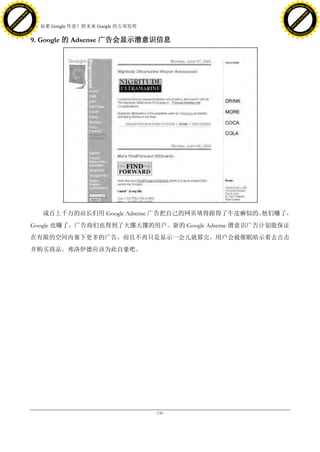 h a n g e Vi                                                                               h a n g e Vi
          XC                 e                                                                       XC                 e
     F-                          w                                                              F-                          w
PD




                                                                                           PD
                                 er




                                                                                                                            er
                           !




                                                                                                                      !
                         W




                                                                                                                    W
                        O




                                                                                                                   O
                      N




                                                                                                                 N
                    y




                                                                                                               y
                 bu




                                                                                                            bu
               to




                                                                                                          to
                                     38. 如果 Google 作恶？附未来 Google 的五项发明
          k




                                                                                                     k
         lic




                                                                                                    lic
     C




                                                                                                C
w




                                                                                           w
                                 m




                                                                                                                            m
     w                                                                                          w
w




                                                                                           w
                                o




                                                                                                                           o
         .d o                   .c                                                                  .d o                   .c
                c u -tr a c k                                                                              c u -tr a c k

                                     9. Google 的 Adsense 广告会显示潜意识信息




                                        成百上千万的站长们用 Google Adsense 广告把自己的网页填得跟得了牛皮癣似的。他们赚了，
                                     Google 也赚了，广告商们也得到了大摞大摞的用户。新的 Google Adsense 潜意识广告计划能保证
                                     在有限的空间内塞下更多的广告，而且不再只是显示一会儿就算完，用户会被催眠暗示着去点击
                                     并购买商品。弗洛伊德应该为此自豪吧。




                                                                         - 126 -
 