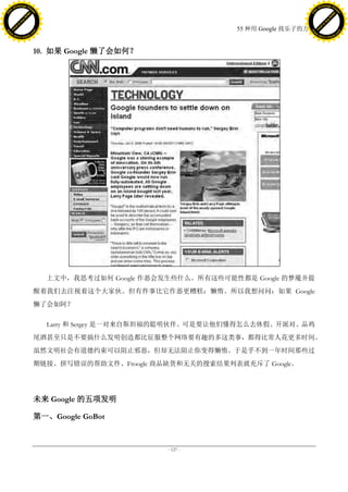 h a n g e Vi                                                                               h a n g e Vi
          XC                 e                                                                       XC                 e
     F-                          w                                                              F-                          w
PD




                                                                                           PD
                                 er




                                                                                                                            er
                           !




                                                                                                                      !
                         W




                                                                                                                    W
                        O




                                                                                                                   O
                      N




                                                                                                                 N
                    y




                                                                                                               y
                 bu




                                                                                                            bu
               to




                                                                                                          to
                                                                         55 种用 Google 找乐子的方法
          k




                                                                                                     k
         lic




                                                                                                    lic
     C




                                                                                                C
w




                                                                                           w
                                 m




                                                                                                                            m
     w                                                                                          w
w




                                                                                           w
                                o




                                                                                                                           o
         .d o                   .c                                                                  .d o                   .c
                c u -tr a c k                                                                              c u -tr a c k




                                     10. 如果 Google 懒了会如何？




                                       上文中，我思考过如何 Google 作恶会发生些什么。所有这些可能性都是 Google 的梦魇并提
                                     醒着我们去注视着这个大家伙。但有件事比它作恶更糟糕：懒惰。所以我想问问：如果 Google
                                     懒了会如阿？

                                       Larry 和 Sergey 是一对来自斯坦福的聪明伙伴。可是要让他们懂得怎么去休假、开派对、品鸡
                                     尾酒甚至只是不要搞什么发明创造都比征服整个网络要有趣的多这类事，都得比常人花更多时间。
                                     虽然文明社会有道德约束可以阻止邪恶，但却无法阻止你变得懒惰。于是乎不到一年时间那些过
                                     期链接、拼写错误的帮助文件、Froogle 商品缺货和无关的搜索结果列表就充斥了 Google。




                                     未来 Google 的五项发明

                                     第一、Google GoBot



                                                             - 127 -
 