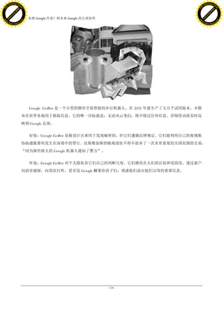 h a n g e Vi                                                                                 h a n g e Vi
          XC                 e                                                                         XC                 e
     F-                          w                                                                F-                          w
PD




                                                                                             PD
                                 er




                                                                                                                              er
                           !




                                                                                                                        !
                         W




                                                                                                                      W
                        O




                                                                                                                     O
                      N




                                                                                                                   N
                    y




                                                                                                                 y
                 bu




                                                                                                              bu
               to




                                                                                                            to
                                     38. 如果 Google 作恶？附未来 Google 的五项发明
          k




                                                                                                       k
         lic




                                                                                                      lic
     C




                                                                                                  C
w




                                                                                             w
                                 m




                                                                                                                              m
     w                                                                                            w
w




                                                                                             w
                                o




                                                                                                                             o
         .d o                   .c                                                                    .d o                   .c
                c u -tr a c k                                                                                c u -tr a c k




                                        Google GoBot 是一个小型的拥有空前智能的步行机器人。在 2032 年就生产了五万个试用版本，并散
                                     布在世界各地用于抓取信息。它的唯一目标就是：无论风云变幻，绝不错过任何信息。详细资讯将实时反
                                     映到 Google 总部。


                                        好处：Google GoBot 是被设计出来用于发现秘密的，但它们遵循法律规定。它们能利用自己的夜视眼
                                     协助通报那些发生在深巷中的罪行。拉斯维加斯的贩毒团伙不得不放弃了一次非常重要的全国范围的交易，
                                     “因为那些烦人的 Google 机器人通知了警方”。


                                        坏处：Google GoBot 对个人隐私有它们自己的判断尺度。它们潜伏在人们的后院和花园里，透过窗户
                                     向浴室窥探，向邻居打听，甚至发 Google 糖果给孩子们，诱惑他们说出他们父母的重要信息。




                                                                         - 128 -
 
