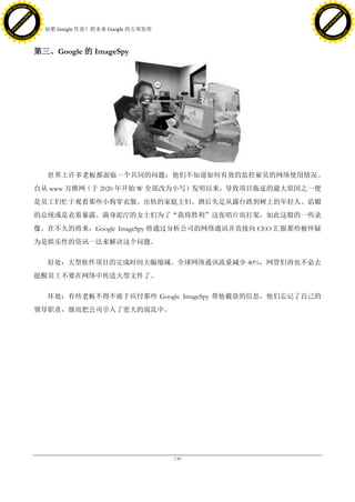 h a n g e Vi                                                                             h a n g e Vi
          XC                 e                                                                     XC                 e
     F-                          w                                                            F-                          w
PD




                                                                                         PD
                                 er




                                                                                                                          er
                           !




                                                                                                                    !
                         W




                                                                                                                  W
                        O




                                                                                                                 O
                      N




                                                                                                               N
                    y




                                                                                                             y
                 bu




                                                                                                          bu
               to




                                                                                                        to
                                     38. 如果 Google 作恶？附未来 Google 的五项发明
          k




                                                                                                   k
         lic




                                                                                                  lic
     C




                                                                                              C
w




                                                                                         w
                                 m




                                                                                                                          m
     w                                                                                        w
w




                                                                                         w
                                o




                                                                                                                         o
         .d o                   .c                                                                .d o                   .c
                c u -tr a c k                                                                            c u -tr a c k




                                     第三、Google 的 ImageSpy




                                        世界上许多老板都面临一个共同的问题：他们不知道如何有效的监控雇员的网络使用情况。
                                     自从 www 万维网（于 2020 年开始 W 全部改为小写）发明以来，导致项目拖延的最大原因之一便
                                     是员工们忙于观看那些小狗穿衣服、出轨的家庭主妇、酒后失足从露台跌到树上的年轻人、谄媚
                                     的总统或是衣着暴露、满身泥泞的女士们为了“我将胜利”这张唱片而打架，如此这般的一些录
                                     像。在不久的将来，Google ImageSpy 将通过分析公司的网络通讯并直接向 CEO 汇报那些被怀疑
                                     为是娱乐性的资讯一法来解决这个问题。

                                        好处：大型软件项目的完成时间大幅缩减。全球网络通讯流量减少 40%，网管们再也不必去
                                     提醒员工不要在网络中传送大型文件了。

                                        坏处：有些老板不得不疲于应付那些 Google ImageSpy 帮他截获的信息，他们忘记了自己的
                                     领导职责，继而把公司引入了更大的混乱中。




                                                                         - 130 -
 