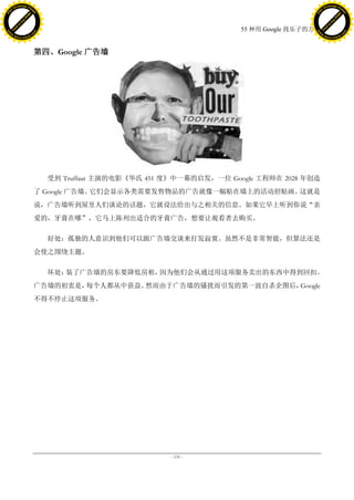 h a n g e Vi                                                                                     h a n g e Vi
          XC                 e                                                                             XC                 e
     F-                          w                                                                    F-                          w
PD




                                                                                                 PD
                                 er




                                                                                                                                  er
                           !




                                                                                                                            !
                         W




                                                                                                                          W
                        O




                                                                                                                         O
                      N




                                                                                                                       N
                    y




                                                                                                                     y
                 bu




                                                                                                                  bu
               to




                                                                                                                to
                                                                               55 种用 Google 找乐子的方法
          k




                                                                                                           k
         lic




                                                                                                          lic
     C




                                                                                                      C
w




                                                                                                 w
                                 m




                                                                                                                                  m
     w                                                                                                w
w




                                                                                                 w
                                o




                                                                                                                                 o
         .d o                   .c                                                                        .d o                   .c
                c u -tr a c k                                                                                    c u -tr a c k




                                     第四、Google 广告墙




                                       受到 Truffaut 主演的电影《华氏 451 度》中一幕的启发，一位 Google 工程师在 2028 年创造
                                     了 Google 广告墙。它们会显示各类需要发售物品的广告就像一幅贴在墙上的活动招贴画。这就是
                                     说，广告墙听到屋里人们谈论的话题，它就设法给出与之相关的信息。如果它早上听到你说“亲
                                     爱的，牙膏在哪”，它马上陈列出适合的牙膏广告，想要让观看者去购买。

                                       好处：孤独的人意识到他们可以跟广告墙交谈来打发寂寞。虽然不是非常智能，但算法还是
                                     会使之围绕主题。

                                       坏处：装了广告墙的房东要降低房租，因为他们会从通过用这项服务卖出的东西中得到回扣。
                                     广告墙的初衷是，每个人都从中获益。然而由于广告墙的骚扰而引发的第一波自杀企图后，Google
                                     不得不停止这项服务。




                                                                - 131 -
 