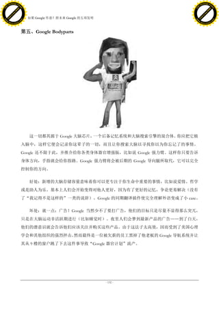 h a n g e Vi                                                                          h a n g e Vi
          XC                 e                                                                  XC                 e
     F-                          w                                                         F-                          w
PD




                                                                                      PD
                                 er




                                                                                                                       er
                           !




                                                                                                                 !
                         W




                                                                                                               W
                        O




                                                                                                              O
                      N




                                                                                                            N
                    y




                                                                                                          y
                 bu




                                                                                                       bu
               to




                                                                                                     to
                                     38. 如果 Google 作恶？附未来 Google 的五项发明
          k




                                                                                                k
         lic




                                                                                               lic
     C




                                                                                           C
w




                                                                                      w
                                 m




                                                                                                                       m
     w                                                                                     w
w




                                                                                      w
                                o




                                                                                                                      o
         .d o                   .c                                                             .d o                   .c
                c u -tr a c k                                                                         c u -tr a c k




                                     第五、Google Bodyparts




                                        这一切都其源于 Google 大脑芯片，一个后备记忆系统和大脑搜索引擎的混合体。你应把它植
                                     入脑中，这样它便会记录你这辈子的一切，而且让你搜索大脑以寻找你以为你忘记了的事情。
                                     Google 还不限于此，并推介给你各类身体器官增强版，比如说 Google 强力臂。这样你只要告诉
                                     身体方向，手指就会给你指路。Google 强力臂将会被后期的 Google 导向腿所取代，它可以完全
                                     控制你的方向。

                                        好处：新增的大脑存储容量意味着你可以更专注于你生命中重要的事情，比如说爱情、哲学
                                     或是助人为乐。基本上人们会开始变得对他人更好，因为有了更好的记忆，争论更易解决（没有
                                     了“我记得不是这样的”一类的说辞）。Google 的同期翻译插件使完全理解外语变成了小 case。

                                        坏处：就一点：广告！Google 当然少不了要打广告，他们的目标只是尽量不显得那么突兀，
                                     只是在大脑运动非活跃期进行（比如睡觉时）。夜里人们会梦到最新产品的广告——到了白天，
                                     他们的潜意识就会告诉他们应该关注并购买这些产品。由于这法子太高效，因而受到了美国心理
                                     学会和其他组织的强烈抨击。然而最终是一位被欠薪的员工黑掉了他老板的 Google 导航系统并让
                                     其从 9 楼的窗户跳了下去这件事导致“Google 器官计划”流产。




                                                                         - 132 -
 