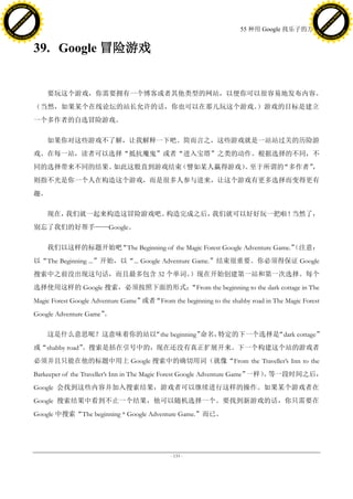 h a n g e Vi                                                                                                                      h a n g e Vi
          XC                 e                                                                                                              XC                 e
     F-                          w                                                                                                     F-                          w
PD




                                                                                                                                  PD
                                 er




                                                                                                                                                                   er
                           !




                                                                                                                                                             !
                         W




                                                                                                                                                           W
                        O




                                                                                                                                                          O
                      N




                                                                                                                                                        N
                    y




                                                                                                                                                      y
                 bu




                                                                                                                                                   bu
               to




                                                                                                                                                 to
                                                                                                         55 种用 Google 找乐子的方法
          k




                                                                                                                                            k
         lic




                                                                                                                                           lic
     C




                                                                                                                                       C
w




                                                                                                                                  w
                                 m




                                                                                                                                                                   m
     w                                                                                                                                 w
w




                                                                                                                                   w
                                o




                                                                                                                                                                  o
         .d o                   .c                                                                                                         .d o                   .c
                c u -tr a c k                                                                                                                     c u -tr a c k



                                     39. Google 冒险游戏


                                         要玩这个游戏，你需要拥有一个博客或者其他类型的网站，以便你可以很容易地发布内容。
                                     （当然，如果某个在线论坛的站长允许的话，你也可以在那儿玩这个游戏。）游戏的目标是建立
                                     一个多作者的自选冒险游戏。

                                         如果你对这些游戏不了解，让我解释一下吧。简而言之，这些游戏就是一站站过关的历险游
                                     戏。在每一站，读者可以选择“抵抗魔鬼”或者“进入宝塔”之类的动作。根据选择的不同，不
                                     同的选择带来不同的结果。如此这般直到游戏结束（譬如某人赢得游戏） 至于所谓的
                                                                     。     “多作者”，
                                     则指不光是你一个人在构造这个游戏，而是很多人参与进来，让这个游戏有更多选择而变得更有
                                     趣。

                                         现在，我们就一起来构造这冒险游戏吧。构造完成之后，我们就可以好好玩一把啦！当然了，
                                     别忘了我们的好帮手——Google。

                                         我们以这样的标题开始吧“The Beginning of the Magic Forest Google Adventure Game.”
                                                                                                             （注意：
                                     以“The Beginning ...”开始，以“... Google Adventure Game.”结束很重要。你必须得保证 Google
                                     搜索中之前没出现这句话，而且最多包含 32 个单词。）现在开始创建第一站和第一次选择。每个
                                     选择使用这样的 Google 搜索，必须按照下面的形式：
                                                                “From the beginning to the dark cottage in The
                                     Magic Forest Google Adventure Game”或者“From the beginning to the shabby road in The Magic Forest
                                     Google Adventure Game”
                                                          。

                                         这是什么意思呢？这意味着你的站以“the beginning”命名，特定的下一个选择是“dark cottage”
                                     或“shabby road”。搜索是括在引号中的，现在还没有真正扩展开来。下一个构建这个站的游戏者
                                     必须并且只能在他的标题中用上 Google 搜索中的确切用词（就像“From the Traveller’s Inn to the
                                     Barkeeper of the Traveller’s Inn in The Magic Forest Google Adventure Game”一样） 等一段时间之后，
                                                                                                                   。
                                     Google 会找到这些内容并加入搜索结果，游戏者可以继续进行这样的操作。如果某个游戏者在
                                     Google 搜索结果中看到不止一个结果，他可以随机选择一个。要找到新游戏的话，你只需要在
                                     Google 中搜索“The beginning * Google Adventure Game.”而已。




                                                                                  - 133 -
 