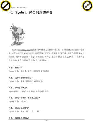 h a n g e Vi                                                                                    h a n g e Vi
          XC                 e                                                                            XC                 e
     F-                          w                                                                   F-                          w
PD




                                                                                                PD
                                 er




                                                                                                                                 er
                           !




                                                                                                                           !
                         W




                                                                                                                         W
                        O




                                                                                                                        O
                      N




                                                                                                                      N
                    y




                                                                                                                    y
                 bu




                                                                                                                 bu
               to




                                                                                                               to
                                     40. Egobot，来自网络的声音
          k




                                                                                                          k
         lic




                                                                                                         lic
     C




                                                                                                     C
w




                                                                                                w
                                 m




                                                                                                                                 m
     w                                                                                               w
w




                                                                                                w
                                o




                                                                                                                                o
         .d o                   .c                                                                       .d o                   .c
                c u -tr a c k                                                                                   c u -tr a c k



                                     40. Egobot，来自网络的声音




                                        Egobot(www.55fun.com/40)是使用网络来作为大脑的一个工具，每当你像 Egobot 提出一个问
                                     题，它便迅速利用 Google 来找到问题的答案。有时候，答案牛头不对马嘴，但是有时候答案又完
                                     全正确。通常听它的回答只是为了好玩而已，因为它（我是否可以直接称之为网络？）是有些奇
                                     怪的东西。看看下面的这段对话，自己来判断吧：



                                     问题： 你姓什么？
                                     Egobot 回答： 你姓莫。先生，你的父亲怎么叫你？


                                     问题： 为什么能够和你谈话？
                                     Egobot 回答： 我敢打赌你已经知道答案了。


                                     问题： 我的车在哪儿？
                                     Egobot 回答： 你的车正在被估计租借的剩余价值。


                                     问题： 我为什么要和一个机器人说话？
                                     Egobot 回答： *脸红*


                                     问题： 我以后会出名吗？
                                     Egobot 回答： 是的，嗯……我……呃……


                                     问题： 我的星座是什么？
                                                                 - 134 -
 