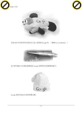 h a n g e Vi                                                                                      h a n g e Vi
          XC                 e                                                                              XC                 e
     F-                          w                                                                     F-                          w
PD




                                                                                                  PD
                                 er




                                                                                                                                   er
                           !




                                                                                                                             !
                         W




                                                                                                                           W
                        O




                                                                                                                          O
                      N




                                                                                                                        N
                    y




                                                                                                                      y
                 bu




                                                                                                                   bu
               to




                                                                                                                 to
                                     41. Google 小玩意
          k




                                                                                                            k
         lic




                                                                                                           lic
     C




                                                                                                       C
w




                                                                                                  w
                                 m




                                                                                                                                   m
     w                                                                                                 w
w




                                                                                                  w
                                o




                                                                                                                                  o
         .d o                   .c                                                                         .d o                   .c
                c u -tr a c k                                                                                     c u -tr a c k




                                         这是 2005 年在加州举行的站长大会上派发的 Google 鱼。（感谢 Luc van Braekel。）




                                         这个特写镜头中出现的是赠送给 Google 问答研究员的钢笔和毯子。




                                         Google 商店里卖$5.95 的经典婴儿帽。




                                                                    - 138 -
 