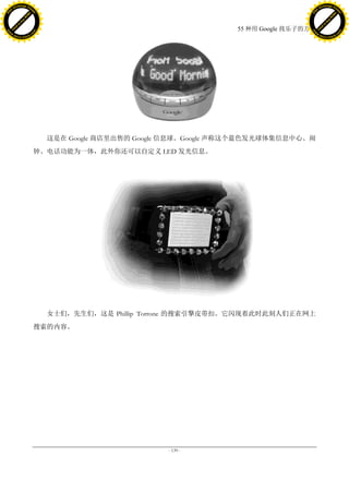h a n g e Vi                                                                                  h a n g e Vi
          XC                 e                                                                          XC                 e
     F-                          w                                                                 F-                          w
PD




                                                                                              PD
                                 er




                                                                                                                               er
                           !




                                                                                                                         !
                         W




                                                                                                                       W
                        O




                                                                                                                      O
                      N




                                                                                                                    N
                    y




                                                                                                                  y
                 bu




                                                                                                               bu
               to




                                                                                                             to
                                                                            55 种用 Google 找乐子的方法
          k




                                                                                                        k
         lic




                                                                                                       lic
     C




                                                                                                   C
w




                                                                                              w
                                 m




                                                                                                                               m
     w                                                                                             w
w




                                                                                              w
                                o




                                                                                                                              o
         .d o                   .c                                                                     .d o                   .c
                c u -tr a c k                                                                                 c u -tr a c k




                                       这是在 Google 商店里出售的 Google 信息球。Google 声称这个蓝色发光球体集信息中心、闹
                                     钟、电话功能为一体，此外你还可以自定义 LED 发光信息。




                                       女士们，先生们，这是 Phillip Torrone 的搜索引擎皮带扣。它闪现着此时此刻人们正在网上
                                     搜索的内容。




                                                               - 139 -
 