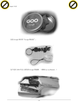 h a n g e Vi                                                                                 h a n g e Vi
          XC                 e                                                                         XC                 e
     F-                          w                                                                F-                          w
PD




                                                                                             PD
                                 er




                                                                                                                              er
                           !




                                                                                                                        !
                         W




                                                                                                                      W
                        O




                                                                                                                     O
                      N




                                                                                                                   N
                    y




                                                                                                                 y
                 bu




                                                                                                              bu
               to




                                                                                                            to
                                     41. Google 小玩意
          k




                                                                                                       k
         lic




                                                                                                      lic
     C




                                                                                                  C
w




                                                                                             w
                                 m




                                                                                                                              m
     w                                                                                            w
w




                                                                                             w
                                o




                                                                                                                             o
         .d o                   .c                                                                    .d o                   .c
                c u -tr a c k                                                                                c u -tr a c k




                                         这是 Google 商店的“Google 橡皮泥”。




                                         这个是在 2004 年会上派发的 Google 钥匙圈。（感谢 Luc van Braekel。）




                                                                      - 140 -
 