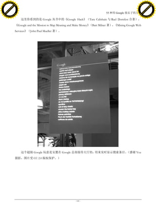 h a n g e Vi                                                                                                               h a n g e Vi
          XC                 e                                                                                                       XC                 e
     F-                          w                                                                                              F-                          w
PD




                                                                                                                           PD
                                 er




                                                                                                                                                            er
                           !




                                                                                                                                                      !
                         W




                                                                                                                                                    W
                        O




                                                                                                                                                   O
                      N




                                                                                                                                                 N
                    y




                                                                                                                                               y
                 bu




                                                                                                                                            bu
               to




                                                                                                                                          to
                                                                                                    55 种用 Google 找乐子的方法
          k




                                                                                                                                     k
         lic




                                                                                                                                    lic
     C




                                                                                                                                C
w




                                                                                                                           w
                                 m




                                                                                                                                                            m
     w                                                                                                                          w
w




                                                                                                                            w
                                o




                                                                                                                                                           o
         .d o                   .c                                                                                                  .d o                   .c
                c u -tr a c k                                                                                                              c u -tr a c k

                                         这里你看到的是 Google 丛书中的《Google Hack》（Tara Calishain 与 Rael Dornfest 合著），
                                     《Google and the Mission to Map Meaning and Make Money》（Bart Milner 著），《Mining Google Web
                                     Services》（John Paul Mueller 著）。




                                         这个超级 Google 玩意是安置在 Google 总部接待大厅的，用来实时显示搜索条目。（感谢 Yoz
                                     摄影，图片受 CC 2.0 版权保护。）




                                                                               - 141 -
 