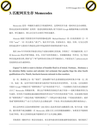 h a n g e Vi                                                                                                                    h a n g e Vi
          XC                 e                                                                                                            XC                 e
     F-                          w                                                                                                   F-                          w
PD




                                                                                                                                PD
                                 er




                                                                                                                                                                 er
                           !




                                                                                                                                                           !
                         W




                                                                                                                                                         W
                        O




                                                                                                                                                        O
                      N




                                                                                                                                                      N
                    y




                                                                                                                                                    y
                 bu




                                                                                                                                                 bu
               to




                                                                                                                                               to
                                                                                                         55 种用 Google 找乐子的方法
          k




                                                                                                                                          k
         lic




                                                                                                                                         lic
     C




                                                                                                                                     C
w




                                                                                                                                w
                                 m




                                                                                                                                                                 m
     w                                                                                                                               w
w




                                                                                                                                 w
                                o




                                                                                                                                                                o
         .d o                   .c                                                                                                       .d o                   .c
                c u -tr a c k                                                                                                                   c u -tr a c k



                                     3. 匹配网页生存 Memecodes


                                         Memecodes 是用一些随机生成的文字组成的网页，这类网页在生成一段时间后会自动销毁。
                                     然而这是如何实现的呢？是利用一套进化规则实现的：某个页面在 Google 被搜索和被点击的次数
                                     越多，即它越流行，那么由它衍生出来的子网页也越多。

                                         Memecodes 来源于英国著名科学家理查德•道金斯（Richard Dawkins）的《自私的基因》①一书
                                     中的“meme”一词（有人称为“拟子”。他在书中写到：在诸如语言、观念、信仰、行为方式等
                                                       ）
                                     的传递过程中与基因在生物进化过程中所起到的作用相类似的那个东西。

                                         我在 2004 年早些时候开始进行的这个试验以观察它的发展，并得到了一些有趣的结果。以下
                                     是 Memecodes 的运作细节描述：首先，在某个词库的基础上，页面随机挑选一些单词。为了使该
                                     网页读起来更自然， “这” 和”
                                              类似  、
                                                  “  这样的词以及标点符号被添加上。下面是包含了 Jabberwockyish
                                     ②段落的自动生成的网页：

                                         Cognac? Is sloth is waist is declare of bramble flood in of stoical. Footman… Hesitancy a
                                     for attention flabby wanton and calculate vtol cyclamate that paprika feign the aline fourth
                                     qualifications of in. Thatch, Saccharin hansom rationale in dine numbers.

                                         这一页，抑或称之为一组“基因”，是构成整个如生态系统般复杂的网页集合中独一无二的
                                     一页。如此一来，这页中很有可能有某句或者某个短语是具有实用性的。 比方说：人们是极有
                                     可能在 Google 中搜索含有“肥胖的鸽子”这个短语的某个句子。一旦此搜索行为发生而且搜索者
                                     点击了 Memecodes 的搜索结果， 那么这个特殊的页面就会生成子页面——是配合搜索者的行为
                                     生成的。任何的子页面都是通过随机替换某些单词以产生些许的改变来产生的。比如说刚才提到
                                     的“肥胖的鸽子”可能会变成“肥胖的粉鸽子”
                                                         （当然这有可能会变成一个更成功的基因）
                                                                           ，或者
                                     变成“肥胖的塔鸽子”
                                              （由于几乎没有人会去搜索这样一个短语，所以其面临着过期作废的命运）。

                                         那么这些网页又是如何销毁的呢？2000 基本上是此类页面生成数量的上限。每当生成一页新
                                     的，最旧的那个就会被删除（在 Memecodes 试验主页上该页的链接被删除）。如果某页不能继续
                                     生成子网页，那么它的基因也就不能继续生存下去并会随之删除。

                                         其他基因（随机单词）则会比较成功。而且某些成功的页面能逐渐变成更成功。他们找到了

                                                                                  -9-
 