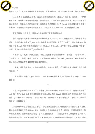h a n g e Vi                                                                            h a n g e Vi
          XC                 e                                                                    XC                 e
     F-                          w                                                           F-                          w
PD




                                                                                        PD
                                 er




                                                                                                                         er
                           !




                                                                                                                   !
                         W




                                                                                                                 W
                        O




                                                                                                                O
                      N




                                                                                                              N
                    y




                                                                                                            y
                 bu




                                                                                                         bu
               to




                                                                                                       to
                                     42. 科幻时间
          k




                                                                                                  k
         lic




                                                                                                 lic
     C




                                                                                             C
w




                                                                                        w
                                 m




                                                                                                                         m
     w                                                                                       w
w




                                                                                        w
                                o




                                                                                                                        o
         .d o                   .c                                                               .d o                   .c
                c u -tr a c k                                                                           c u -tr a c k

                                     就得过百万了。要是亚马逊或是苹果公司的主页连到他这里，他才不会觉得奇怪，但是现在呢？

                                        Josh 检查了自己的电子邮箱，它已经被塞得满满当当。成百上千的邮件，有些是„„等等！
                                     有点奇怪！有些邮件在标题里提到了“页面等级值”。Josh 很清楚自己的博客，由于一些来自于
                                     自己维护的一些其他网站的反向连接，页面等级值已经到了 3。在 Google 的评测算法中应该属于
                                     不赖的，可是也没什么能让这个值更高了。于是 Josh 打开其中一封，接着他便彻底分特了。

                                        页面等级值 100！显然，他的小小博客得到了页面等级值 100！

                                        他立刻打电话找来他一个研究搜索引擎的高手朋友 Frank。Frank 很快就到了，因为他也从未
                                     听说过这样的事。他检查了 Josh 博客中的几个词汇的等级。他查了“晚餐”一词，结果 Josh 的
                                     博客排在 Google 所有搜索结果的第一位。亿万人用着 Google，其中有一部分人查询了“晚餐”
                                     一词，再其中一部分被引到了 Josh 的博客上。

                                        “晚餐”还不是唯一的热点词汇。实际上还有不少字眼都很有效。比如说：“上馆子去”，
                                     “旧金山”，“约会”或是“单身汉”。正如 Frank 以前指点的那样，Josh 这回了解了文字的力
                                     量。他开玩笑的说有点像瞬时控制全球的感觉。

                                        “兄弟，不管你说什么，人们都会听你的，是很多人都会。千万别告诉别人这事，你会名利
                                     双收的。”

                                        “也不是什么坏事”，Josh 暗想。“毕竟名利双收就意味着大把的钞票和名望哦。”Frank
                                     最后说。

                                                                ****

                                        三个月后 Josh 就已经是名人了。全球各大媒体都在争相引用他的一字一言。有的甚至开辟了
                                     Josh 每日专栏。Josh 从未想到过他周围会有这么多记者用 Google 搜来的他的话来给他们的文章
                                     润色。Josh 粉丝论坛也成立了。有许多网站专门刊登对 Josh 帖子的评论文章。充斥了对这些帖子
                                     的佐证、解释和讨论。

                                        Josh 渐渐开始觉得有责任说点什么了，于是把博客内容从个人日记转向了对世界大事的见解。
                                     其实他并不具有这样的洞察力。实际上你可以认为他对政治应该是一窍不通。不过他倒是有个简
                                     单的处理方法：直抒胸臆的去表达。这可不是他的发明——在此之前有着无数的博客这么做了。
                                     你的邻居在公车上也是这么谈论的。传统媒体也认为这只是再普通不过的闲谈而已。根本不入流。

                                                             - 144 -
 