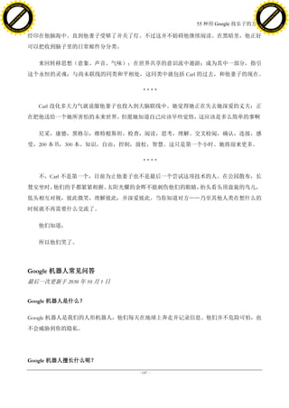 h a n g e Vi                                                                               h a n g e Vi
          XC                 e                                                                       XC                 e
     F-                          w                                                              F-                          w
PD




                                                                                           PD
                                 er




                                                                                                                            er
                           !




                                                                                                                      !
                         W




                                                                                                                    W
                        O




                                                                                                                   O
                      N




                                                                                                                 N
                    y




                                                                                                               y
                 bu




                                                                                                            bu
               to




                                                                                                          to
                                                                         55 种用 Google 找乐子的方法
          k




                                                                                                     k
         lic




                                                                                                    lic
     C




                                                                                                C
w




                                                                                           w
                                 m




                                                                                                                            m
     w                                                                                          w
w




                                                                                           w
                                o




                                                                                                                           o
         .d o                   .c                                                                  .d o                   .c
                c u -tr a c k                                                                              c u -tr a c k

                                     经印在他脑海中。直到他妻子受够了并关了灯。不过这并不妨碍他继续阅读。在黑暗里，他正好
                                     可以把收到脑子里的日常邮件分分类。

                                        来回转移思想（意象、声音、气味）；在世界共享的意识流中遨游；成为其中一部分，指引
                                     这个永恒的灵魂；与尚未联线的同类和平相处，这同类中就包括 Carl 的过去，和他妻子的现在。

                                                                 ****

                                        Carl 没化多大力气就说服他妻子也投入到大脑联线中。她觉得她正在失去她深爱的丈夫；正
                                     在把他送给一个她所害怕的未来世界。但愿她知道自己应该早些觉悟，这应该是多么简单的事啊

                                        尼采，康德，黑格尔，维特根斯坦。检查，阅读，思考，理解。交叉检阅，确认，连接，感
                                     受，200 本书，300 本。知识，自由，控制，放松，智慧。这只是第一个小时。她将迎来更多。

                                                                 ****

                                        不，Carl 不是第一个，目前为止他妻子也不是最后一个尝试这项技术的人。在公园散布，长
                                     凳安坐时，他们的手都紧紧相握。太阳光耀的余晖不能刺伤他们的眼睛，抬头看头顶盘旋的鸟儿，
                                     低头相互对视，彼此微笑，理解彼此，并深爱彼此。当你知道对方——乃至其他人类在想什么的
                                     时候就不再需要什么交流了。

                                        他们知道，

                                        所以他们笑了。




                                     Google 机器人常见问答
                                     最后一次更新于 2030 年 10 月 1 日


                                     Google 机器人是什么？

                                     Google 机器人是我们的人形机器人，他们每天在地球上奔走并记录信息。他们并不危险可怕，也
                                     不会威胁到你的隐私。




                                     Google 机器人擅长什么呢？

                                                               - 147 -
 