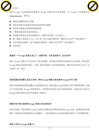 h a n g e Vi                                                                            h a n g e Vi
          XC                 e                                                                    XC                 e
     F-                          w                                                           F-                          w
PD




                                                                                        PD
                                 er




                                                                                                                         er
                           !




                                                                                                                   !
                         W




                                                                                                                 W
                        O




                                                                                                                O
                      N




                                                                                                              N
                    y




                                                                                                            y
                 bu




                                                                                                         bu
               to




                                                                                                       to
                                     42. 科幻时间
          k




                                                                                                  k
         lic




                                                                                                 lic
     C




                                                                                             C
w




                                                                                        w
                                 m




                                                                                                                         m
     w                                                                                       w
w




                                                                                        w
                                o




                                                                                                                        o
         .d o                   .c                                                               .d o                   .c
                c u -tr a c k                                                                           c u -tr a c k

                                     我们 Google 生活搜索网站就是靠 Google 机器人的行动支撑的。在 Google 生活搜索网站
                                     (life.google.com)，你可以：

                                        查询当地餐馆菜单及价格
                                        通过完美的 3D 视角看你所在城市的所有建筑
                                        得知你今晚想去的酒吧的拥挤程度
                                        了解你家附近的卖场里的货品
                                        查询图书馆里是否有你想要的书（同样可以看看：什么是书？)
                                        瞧一瞧你三周前说了什么，见了谁（这个功能只提供给“我的公共生活™”的注册用户）
                                        定位你朋友在哪里（这个功能也只提供给“我的公共生活™”的注册用户）
                                        等等等等




                                     我看到一个 Google 机器人进入了一家图书馆，还在里面看书。这合法吗？

                                     我们 Google 机器人并不会记录下别人的隐私。因为图书馆里的书是面向公众开放的，所以我们
                                     Google 机器人也有权扫描之。当然，我们也尊重个人作品的著作权，我们只会在网页上显示“正
                                     当使用”的一部分。




                                     其他机器化的装置又是怎么回事，例如 Google 锁眼卫星系统和 Google 打印工程？

                                     我们会用特殊的机器化装置去记录特殊的信息。例如我们 Google 机器人目前不做网络浏览，这部
                                     分工作仍旧留给 Google 网络机器人。同样我们仍采用人造卫星快照地球。但是目前已经显示
                                     Google 机器人能给出更详尽的地面三维照片。




                                     我得付多少钱才能得到 Google 机器人的记录信息？

                                     你也许知道，年度付费的 Google 生活的订阅服务允许您获得全部 Google 信息。如果你没有定制
                                     服务，你还是可以使用我们 80%的服务——我们通过您点击信息时跳出的相关广告来取得回报。




                                     地球上有多少 Google 机器人？
                                                              - 148 -
 