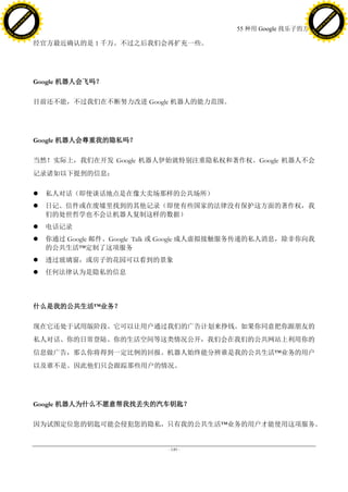 h a n g e Vi                                                                                      h a n g e Vi
          XC                 e                                                                              XC                 e
     F-                          w                                                                     F-                          w
PD




                                                                                                  PD
                                 er




                                                                                                                                   er
                           !




                                                                                                                             !
                         W




                                                                                                                           W
                        O




                                                                                                                          O
                      N




                                                                                                                        N
                    y




                                                                                                                      y
                 bu




                                                                                                                   bu
               to




                                                                                                                 to
                                                                                55 种用 Google 找乐子的方法
          k




                                                                                                            k
         lic




                                                                                                           lic
     C




                                                                                                       C
w




                                                                                                  w
                                 m




                                                                                                                                   m
     w                                                                                                 w
w




                                                                                                  w
                                o




                                                                                                                                  o
         .d o                   .c                                                                         .d o                   .c
                c u -tr a c k                                                                                     c u -tr a c k

                                     经官方最近确认的是 1 千万。不过之后我们会再扩充一些。




                                     Google 机器人会飞吗？

                                     目前还不能，不过我们在不断努力改进 Google 机器人的能力范围。




                                     Google 机器人会尊重我的隐私吗？

                                     当然！实际上，我们在开发 Google 机器人伊始就特别注重隐私权和著作权。Google 机器人不会
                                     记录诸如以下提到的信息：

                                        私人对话（即使谈话地点是在像大卖场那样的公共场所）
                                        日记、信件或在废墟里找到的其他记录（即使有些国家的法律没有保护这方面的著作权，我
                                         们的处世哲学也不会让机器人复制这样的数据）
                                        电话记录
                                        你通过 Google 邮件、Google Talk 或 Google 成人虚拟接触服务传递的私人消息，除非你向我
                                         的公共生活™定制了这项服务
                                        透过玻璃窗，或房子的花园可以看到的景象
                                        任何法律认为是隐私的信息




                                     什么是我的公共生活™业务？

                                     现在它还处于试用版阶段。它可以让用户通过我们的广告计划来挣钱。如果你同意把你跟朋友的
                                     私人对话、你的日常登陆、你的生活空间等这类情况公开，我们会在我们的公共网站上利用你的
                                     信息做广告，那么你将得到一定比例的回报。机器人始终能分辨谁是我的公共生活™业务的用户
                                     以及谁不是。因此他们只会跟踪那些用户的情况。




                                     Google 机器人为什么不愿意帮我找丢失的汽车钥匙？

                                     因为试图定位您的钥匙可能会侵犯您的隐私，只有我的公共生活™业务的用户才能使用这项服务。


                                                                  - 149 -
 
