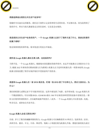 h a n g e Vi                                                                           h a n g e Vi
          XC                 e                                                                   XC                 e
     F-                          w                                                          F-                          w
PD




                                                                                       PD
                                 er




                                                                                                                        er
                           !




                                                                                                                  !
                         W




                                                                                                                W
                        O




                                                                                                               O
                      N




                                                                                                             N
                    y




                                                                                                           y
                 bu




                                                                                                        bu
               to




                                                                                                      to
                                     42. 科幻时间
          k




                                                                                                 k
         lic




                                                                                                lic
     C




                                                                                            C
w




                                                                                       w
                                 m




                                                                                                                        m
     w                                                                                      w
w




                                                                                       w
                                o




                                                                                                                       o
         .d o                   .c                                                              .d o                   .c
                c u -tr a c k                                                                          c u -tr a c k




                                     我能选择退出我的公共生活™业务吗？

                                     您随时可以退出这项服务，我们会立刻停止记录你和你生活的信息。不过要注意，因为是得到了
                                     您的许可，所以当别人搜索您过去的信息时，它还是会出现的。




                                     我是我的公共生活™业务的用户，一个 Google 机器人记录下了我昨天说了什么。我谈话的著作
                                     权属于谁呢？

                                     您还保留着您的著作权，除非您进行的是公开演说。




                                     我听说 Google 机器人袭击无辜人群。这是真的吗？

                                     当然不是。一个 Google 机器人，根据他内部设置好的软件程序，永远不可能袭击人类除非出于自
                                     卫。根据 2022 年颁布的《国际机器人行为准则》 机器人自卫是所有机器人的一项基本权利。
                                                              ，                   Google
                                     机器人特别设置了程序以保护他们不受恶意用户的伤害。




                                     我看到 Google 机器人在一家 DVD 商店里，盯着一张 DVD 看了半分钟之久，然后又放回去。为
                                     什么？

                                     我们的机器人试图记录下尽可能多的信息，这其中就包括了电影。也许你知道，Google 机器人有
                                     一个微波镭射头，可以从像 DVD、CD-ROM 或从 1980 年以来的各种类型的设备中读取信息。
                                                                                     （那
                                     时人们使用所谓的唱片、音乐磁带或留声机唱片。 此外，
                                                           ）   一个 Google 机器人可以看电影、电视，
                                     听音乐会，或参加公共读书会。




                                     Google 机器人会说几国语言呢？

                                     目前，多亏了我们机械翻译器的努力，Google 机器人可以娴熟使用 95 种语言，包括英语、法语、
                                     西班牙语、德语、中文、日语、韩语等。每隔 1-2 周我们将为机器人升级，教他们新的街头流行

                                                             - 150 -
 