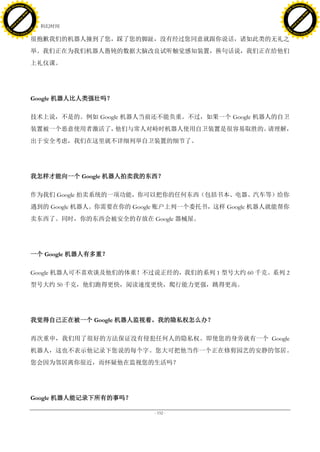 h a n g e Vi                                                                                h a n g e Vi
          XC                 e                                                                        XC                 e
     F-                          w                                                               F-                          w
PD




                                                                                            PD
                                 er




                                                                                                                             er
                           !




                                                                                                                       !
                         W




                                                                                                                     W
                        O




                                                                                                                    O
                      N




                                                                                                                  N
                    y




                                                                                                                y
                 bu




                                                                                                             bu
               to




                                                                                                           to
                                     42. 科幻时间
          k




                                                                                                      k
         lic




                                                                                                     lic
     C




                                                                                                 C
w




                                                                                            w
                                 m




                                                                                                                             m
     w                                                                                           w
w




                                                                                            w
                                o




                                                                                                                            o
         .d o                   .c                                                                   .d o                   .c
                c u -tr a c k                                                                               c u -tr a c k

                                     很抱歉我们的机器人撞到了您，踩了您的脚趾，没有经过您同意就跟你说话，诸如此类的无礼之
                                     举。我们正在为我们机器人愚钝的数据大脑改良试听触觉感知装置，换句话说，我们正在给他们
                                     上礼仪课。




                                     Google 机器人比人类强壮吗？

                                     技术上说，不是的。例如 Google 机器人当前还不能负重。不过，如果一个 Google 机器人的自卫
                                     装置被一个恶意使用者激活了，他们与常人对峙时机器人使用自卫装置是很容易取胜的。请理解，
                                     出于安全考虑，我们在这里就不详细列举自卫装置的细节了。




                                     我怎样才能向一个 Google 机器人拍卖我的东西？

                                     作为我们 Google 拍卖系统的一项功能，你可以把你的任何东西（包括书本、电器、汽车等）给你
                                     遇到的 Google 机器人。你需要在你的 Google 账户上列一个委托书，这样 Google 机器人就能帮你
                                     卖东西了。同时，你的东西会被安全的存放在 Google 器械屋。




                                     一个 Google 机器人有多重？

                                     Google 机器人可不喜欢谈及他们的体重！不过说正经的，我们的系列 1 型号大约 60 千克。系列 2
                                     型号大约 50 千克，他们跑得更快，阅读速度更快，爬行能力更强，跳得更高。




                                     我觉得自己正在被一个 Google 机器人监视着。我的隐私权怎么办？

                                     再次重申，我们用了很好的方法保证没有侵犯任何人的隐私权。即使您的身旁就有一个 Google
                                     机器人，这也不表示他记录下您说的每个字。您大可把他当作一个正在修剪园艺的安静的邻居。
                                     您会因为邻居离你很近，而怀疑他在监视您的生活吗？




                                     Google 机器人能记录下所有的事吗？

                                                               - 152 -
 