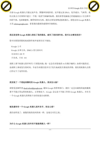 h a n g e Vi                                                                                     h a n g e Vi
          XC                 e                                                                             XC                 e
     F-                          w                                                                    F-                          w
PD




                                                                                                 PD
                                 er




                                                                                                                                  er
                           !




                                                                                                                            !
                         W




                                                                                                                          W
                        O




                                                                                                                         O
                      N




                                                                                                                       N
                    y




                                                                                                                     y
                 bu




                                                                                                                  bu
               to




                                                                                                                to
                                                                               55 种用 Google 找乐子的方法
          k




                                                                                                           k
         lic




                                                                                                          lic
     C




                                                                                                      C
w




                                                                                                 w
                                 m




                                                                                                                                  m
     w                                                                                                w
w




                                                                                                 w
                                o




                                                                                                                                 o
         .d o                   .c                                                                        .d o                   .c
                c u -tr a c k                                                                                    c u -tr a c k

                                     目前 Google 机器人只能记录声音，图像和客观形状，还不能记录 DNA、化学成分、气味等。我
                                     们正致力于在网络中建立一个统一化的气味编码标准，我们原型电脑鼠已经能施放出 2 百万种不
                                     同的气味，包括蜂蜜味、烟草味和木头味。我们正研发食物试验机器人。请您访问 Google 机器人
                                     主页 robots.google.com，看看我们最新的成果和升级情况。




                                     我还是觉得 Google 机器人侵犯了我的隐私，破坏了我的著作权。我可以去哪里投诉？

                                     您可以把您的隐私权或著作权申述寄往以下地址：

                                      Google 公司
                                      Google 法律支持，DMCA 意见接纳处
                                      远地球区 220 号
                                      月亮湖，月球 105

                                     请附上那个机器人的序列号（只要您问他，他一定会告诉您他的 16 位数字编码） 如果可能的话，
                                                                           ，
                                     也请附上事故发生的时间。不必告诉我们更多关于发生地或发生情况的详情，我们的机器人自然
                                     已经记下了这些信息。




                                     我发现了一个看起来濒死的 Google 机器人。我该怎么做？

                                     请您发送邮件到 dead-robot@google.com 通知 Google 的管理部门。我们一定会以最快的速度撤离
                                     那个不能正常运转的机器人。正常情况下，Google 会记录下不能工作的 Google 机器人，并在另
                                     一个 Google 机器人的帮助下由经街道自动转移。




                                     城里盛传有一个 Google 机器人连环杀手。你怎么看？

                                     我们也听说了，就像其他的坊间传闻一样，这毫无可信之处。




                                     为什么 Google 机器人的外形不能做得跟人一样？

                                                                 - 153 -
 
