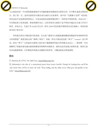 h a n g e Vi                                                                                                                                   h a n g e Vi
          XC                 e                                                                                                                           XC                 e
     F-                          w                                                                                                                  F-                          w
PD




                                                                                                                                               PD
                                 er




                                                                                                                                                                                er
                           !




                                                                                                                                                                          !
                         W




                                                                                                                                                                        W
                        O




                                                                                                                                                                       O
                      N




                                                                                                                                                                     N
                    y




                                                                                                                                                                   y
                 bu




                                                                                                                                                                bu
               to




                                                                                                                                                              to
                                     3. 匹配网页生存 Memecodes
          k




                                                                                                                                                         k
         lic




                                                                                                                                                        lic
     C




                                                                                                                                                    C
w




                                                                                                                                               w
                                 m




                                                                                                                                                                                m
     w                                                                                                                                              w
w




                                                                                                                                                w
                                o




                                                                                                                                                                               o
         .d o                   .c                                                                                                                      .d o                   .c
                c u -tr a c k                                                                                                                                  c u -tr a c k

                                     与之相适应的一个自然的搜索规则并引导越来越多的搜索者去使用它们，并不断生成更自然的语
                                     言。到了某一天，这些页面甚至可能自动生成莎士比亚著作，而不用“无限猴子定理”来实现。
                                     其实这也不过是我的希望而已。不过这套进化试验的确花费了一些时间才得到结果，在此之后一
                                     年多我结束了此项试验。然而到那时为止，已经有很多人找到了这个网站并通过它生成了许多子
                                     网页。总而言之，生成了有 10,022 页之多（其中 2,500 页是实验开始阶段自动生成的），有的页面
                                     甚至到了第五代！

                                          有些流行的句子确实相当的奇怪，比方说“感受令人垂涎欲滴的蘑菇用微波炉吃青蛙样外星
                                     人时的愤怒”或更实际点的“海鸥三明治”。其他一些句子则总是包括“种子”（torrent）这个单
                                     词，因为“种子”已经成为互联网上流行的下载视频和其他文件的格式方法之一。然而唯一可以
                                     清晰明了的被识别为成功基因的都是些特殊单词或组合，我却无法在此展示给你们看，原因大家
                                     应该也能猜得到：它们都是些和成人话题相关的单词。大概这就是自然选择吧。


                                     附注

                                     ①. Dawkins, R. (1976). The Selfish Gene. (www.55fun.com/3.1)
                                     ②. Jabberwocky is the title of a nonsensical poem from Lewis Carroll’s Through the Looking-Glass and What
                                     Alice Found There (1872). It starts off with ―Twas brillig, and the slithy toves/ Did gyre and gimble in the
                                     wabe.‖ (www.55fun.com/3.2)




                                                                                         - 10 -
 