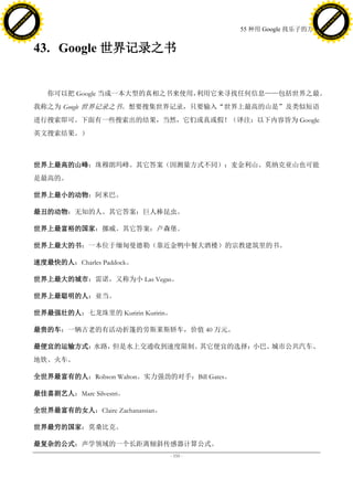 h a n g e Vi                                                                                        h a n g e Vi
          XC                 e                                                                                XC                 e
     F-                          w                                                                       F-                          w
PD




                                                                                                    PD
                                 er




                                                                                                                                     er
                           !




                                                                                                                               !
                         W




                                                                                                                             W
                        O




                                                                                                                            O
                      N




                                                                                                                          N
                    y




                                                                                                                        y
                 bu




                                                                                                                     bu
               to




                                                                                                                   to
                                                                                  55 种用 Google 找乐子的方法
          k




                                                                                                              k
         lic




                                                                                                             lic
     C




                                                                                                         C
w




                                                                                                    w
                                 m




                                                                                                                                     m
     w                                                                                                   w
w




                                                                                                    w
                                o




                                                                                                                                    o
         .d o                   .c                                                                           .d o                   .c
                c u -tr a c k                                                                                       c u -tr a c k



                                     43. Google 世界记录之书


                                        你可以把 Google 当成一本大型的真相之书来使用，利用它来寻找任何信息——包括世界之最。
                                     我称之为 Google 世界记录之书。想要搜集世界记录，只要输入“世界上最高的山是”及类似短语
                                     进行搜索即可。下面有一些搜索出的结果，当然，它们或真或假！（译注：以下内容皆为 Google
                                     英文搜索结果。）



                                     世界上最高的山峰：珠穆朗玛峰。其它答案（因测量方式不同）：麦金利山、莫纳克亚山也可能
                                     是最高的。

                                     世界上最小的动物：阿米巴。

                                     最丑的动物：无知的人。其它答案：巨人棒昆虫。

                                     世界上最富裕的国家：挪威。其它答案：卢森堡。

                                     世界上最大的书：一本位于缅甸曼德勒（靠近金鸭中餐大酒楼）的宗教建筑里的书。

                                     速度最快的人：Charles Paddock。

                                     世界上最大的城市：雷诺，又称为小 Las Vegas。

                                     世界上最聪明的人：亚当。

                                     世界最强壮的人：七龙珠里的 Kuririn Kuririn。

                                     最贵的车：一辆古老的有活动折篷的劳斯莱斯轿车，价值 40 万元。

                                     最便宜的运输方式：水路，但是水上交通收到速度限制。其它便宜的选择：小巴、城市公共汽车、
                                     地铁、火车。

                                     全世界最富有的人：Robson Walton。实力强劲的对手：Bill Gates。

                                     最佳喜剧艺人：Marc Silvestri。

                                     全世界最富有的女人：Claire Zachanassian。

                                     世界最穷的国家：莫桑比克。

                                     最复杂的公式：声学领域的一个长距离倾斜传感器计算公式。
                                                                      - 155 -
 