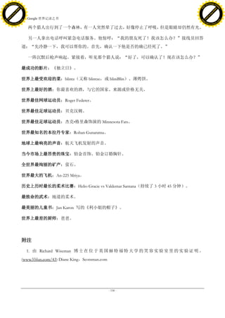 h a n g e Vi                                                                                                  h a n g e Vi
          XC                 e                                                                                          XC                 e
     F-                          w                                                                                 F-                          w
PD




                                                                                                              PD
                                 er




                                                                                                                                               er
                           !




                                                                                                                                         !
                         W




                                                                                                                                       W
                        O




                                                                                                                                      O
                      N




                                                                                                                                    N
                    y




                                                                                                                                  y
                 bu




                                                                                                                               bu
               to




                                                                                                                             to
                                     43. Google 世界记录之书
          k




                                                                                                                        k
         lic




                                                                                                                       lic
     C




                                                                                                                   C
w




                                                                                                              w
                                 m




                                                                                                                                               m
     w                                                                                                             w
w




                                                                                                              w
                                o




                                                                                                                                              o
         .d o                   .c                                                                                     .d o                   .c
                c u -tr a c k                                                                                                 c u -tr a c k

                                        两个猎人出行到了一个森林，有一人突然晕了过去，好像停止了呼吸，但是眼睛却仍然有光。

                                        另一人拿出电话呼叫紧急电话服务。他惊呼：“我的朋友死了！我该怎么办？”接线员回答
                                     道：“先冷静一下，我可以帮你的。首先，确认一下他是否的确已经死了。”

                                        一阵沉默后枪声响起。紧接着，听见那个猎人说：“好了，可以确认了！现在该怎么办？”

                                     最成功的影片：《独立日》。

                                     世界上最受欢迎的菜：blintz（又称 blintze，或 bliniBlin）、薄烤饼。

                                     世界上最好的酒：你最喜欢的酒，与它的国家、来源或价格无关。

                                     世界最佳网球运动员：Roger Federer。

                                     世界最佳足球运动员：贝克汉姆。

                                     世界最佳足球运动员：杰克•格里森饰演的 Minnesota Fats。

                                     世界最知名的本拉丹专家：Rohan Gunaratna。

                                     地球上最响亮的声音：航天飞机发射的声音。

                                     当今市场上最昂贵的珠宝：铂金首饰、铂金订婚胸针。

                                     全世界最绚丽的矿产：萤石。

                                     世界最大的飞机：An-225 Mriya。

                                     历史上历时最长的柔术比赛：Helio Gracie vs Valdemar Santana（持续了 3 小时 45 分钟）。

                                     最致命的武术：地道的柔术。

                                     最美丽的儿童书：Jan Karon 写的《利小姐的帽子》。

                                     世界上最差的厨师：爸爸。




                                     附注

                                       1. 由 Richard Wiseman 博 士 在 位 于 英 国 赫 特 福 特 大 学 的 笑 容 实 验 室 里 的 实 验 证 明 。
                                     (www.55fun.com/43) Diane King，Scotsman.com




                                                                                  - 158 -
 