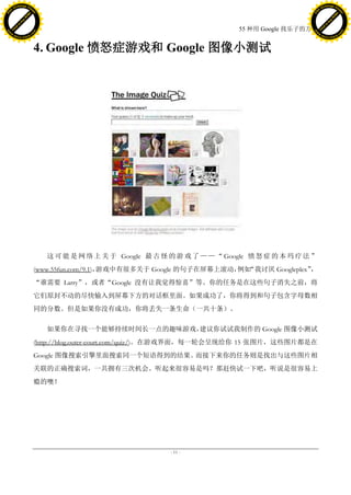 h a n g e Vi                                                                                                h a n g e Vi
          XC                 e                                                                                        XC                 e
     F-                          w                                                                               F-                          w
PD




                                                                                                            PD
                                 er




                                                                                                                                             er
                           !




                                                                                                                                       !
                         W




                                                                                                                                     W
                        O




                                                                                                                                    O
                      N




                                                                                                                                  N
                    y




                                                                                                                                y
                 bu




                                                                                                                             bu
               to




                                                                                                                           to
                                                                                        55 种用 Google 找乐子的方法
          k




                                                                                                                      k
         lic




                                                                                                                     lic
     C




                                                                                                                 C
w




                                                                                                            w
                                 m




                                                                                                                                             m
     w                                                                                                           w
w




                                                                                                            w
                                o




                                                                                                                                            o
         .d o                   .c                                                                                   .d o                   .c
                c u -tr a c k                                                                                               c u -tr a c k



                                     4. Google 愤怒症游戏和 Google 图像小测试




                                        这 可 能 是 网 络 上 关 于 Google 最 古 怪 的 游 戏 了 — — “ Google 愤 怒 症 的 本 玛 疗 法 ”
                                     (www.55fun.com/9.1)，游戏中有很多关于 Google 的句子在屏幕上滚动， “我讨厌 Googleplex”
                                                                                   例如               ，
                                     “谁需要 Larry”，或者“Google 没有让我觉得惊喜”等。你的任务是在这些句子消失之前，将
                                     它们原封不动的尽快输入到屏幕下方的对话框里面。如果成功了，你将得到和句子包含字母数相
                                     同的分数。但是如果你没有成功，你将丢失一条生命（一共十条）。

                                        如果你在寻找一个能够持续时间长一点的趣味游戏，建议你试试我制作的 Google 图像小测试
                                     (http://blog.outer-court.com/quiz/)。在游戏界面，每一轮会呈现给你 15 张图片，这些图片都是在
                                     Google 图像搜索引擎里面搜索同一个短语得到的结果。而接下来你的任务则是找出与这些图片相
                                     关联的正确搜索词，一共拥有三次机会。听起来很容易是吗？那赶快试一下吧，听说是很容易上
                                     瘾的噢！




                                                                       - 11 -
 