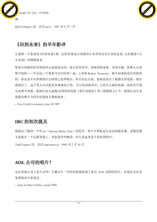 h a n g e Vi                                                                                 h a n g e Vi
          XC                 e                                                                         XC                 e
     F-                          w                                                                F-                          w
PD




                                                                                             PD
                                 er




                                                                                                                              er
                           !




                                                                                                                        !
                         W




                                                                                                                      W
                        O




                                                                                                                     O
                      N




                                                                                                                   N
                    y




                                                                                                                 y
                 bu




                                                                                                              bu
               to




                                                                                                            to
                                     45. Google 网上论坛，时间机器
          k




                                                                                                       k
         lic




                                                                                                      lic
     C




                                                                                                  C
w




                                                                                             w
                                 m




                                                                                                                              m
     w                                                                                            w
w




                                                                                             w
                                o




                                                                                                                             o
         .d o                   .c                                                                    .d o                   .c
                c u -tr a c k                                                                                c u -tr a c k

                                     演。

                                     Jeff Gershengorn 语，出自 net.tv，1985 年 9 月 7 日




                                     《回到未来》的早年影评
                                     让我第一个来谈谈《回到未来》 史蒂芬•斯皮尔伯格的小世界里还有生命的足迹，
                                                   吧。                     它们随着《七
                                     宝奇谋》而慢慢衰老。

                                     斯皮尔伯格的所有相似的元素就是这些：流行的非科学，奇怪的核家族，美国小镇，鼓舞人心的
                                     情节扭转„„不过这三个要素可以归结到一起：1)导演 Robert Zemeckis。我不知道他是任何做到
                                     的，你也说不出你被他什么特别之处所吸引，但不知怎么地，他就是拍出了最感人的电影，现在
                                     我相信了，这个男人可以把任何事强加于你，并让你深陷其中；2)其中主演的表演，他的名字我
                                     从来都不清楚。他现在加入汤姆•克鲁斯的电影《乖仔也疯狂》和《犯贱情人》中，他现在是全美
                                     国最有吸引力的年轻漫画人物扮演者。

                                     – Steve Upstill in net.movies, June 30 1985




                                     IRC 的初次提及
                                     我最近了解到一个叫 irc（Internet Relay Chat）的程序。每个计算机运行各自的服务器，而服务器
                                     又连接在一个总服务器上。对此我有些糊涂，但它看起来是个很好的程序。

                                     Todd Ferguson 语，出自 comp.sources.d，1989 年 2 月 10 日




                                     AOL 公司的唱片？
                                     这在其他人身上发生过吗？大概去年一年时间我就收到了来自 AOL 的四张唱片，但我从未在其
                                     免费派送中拿到过。

                                     – Scott, via Bruce Fletcher, around 1994




                                                                                   - 164 -
 