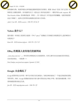 h a n g e Vi                                                                                            h a n g e Vi
          XC                 e                                                                                    XC                 e
     F-                          w                                                                           F-                          w
PD




                                                                                                        PD
                                 er




                                                                                                                                         er
                           !




                                                                                                                                   !
                         W




                                                                                                                                 W
                        O




                                                                                                                                O
                      N




                                                                                                                              N
                    y




                                                                                                                            y
                 bu




                                                                                                                         bu
               to




                                                                                                                       to
                                     45. Google 网上论坛，时间机器
          k




                                                                                                                  k
         lic




                                                                                                                 lic
     C




                                                                                                             C
w




                                                                                                        w
                                 m




                                                                                                                                         m
     w                                                                                                       w
w




                                                                                                        w
                                o




                                                                                                                                        o
         .d o                   .c                                                                               .d o                   .c
                c u -tr a c k                                                                                           c u -tr a c k

                                     张的漫画人物。电视导视杂志希望通过最新预览来告诉我们，就象《Ellen》是对《宋飞正传》某
                                     种程度上的模仿那样。有可能那句关于《老友记》的评论是真的（一般的开放 credit sequence 跟
                                     Thes Friends of Mine 的风格看起来一样的），但《老友记》并不是这些秀的翻版，电视导视的看
                                     法过于消极了。这种文艺类型的电视剧还是有很大空间的。

                                     -John F. Carr 语，出自 rec.arts.tv，1994 年 9 月 26 日




                                     Yahoo 是什么？
                                     我在我的一些列表上看到有人提到一个叫“yahoo”的搜索工具.谁能告诉我那是什么,我在哪里可
                                     以找到它？

                                     Ktrent 语，出自 bit.listserv.help-net，1995 年 1 月 17 日




                                     EBay 的奠基人宣传他们的新网站
                                     ...www.ebay.com/aw/ ...，所有的东西都是私人卖家提供的，任何人都可以自由地拍卖任何商品，
                                     自由登录商品，一切免费„„

                                     Pierre Omidyar, misc.forsale.non-computer, September 12 1995




                                     Google 太会捣乱了
                                     Google 把简单的点击率用一种不公开的百分比来统计，为每次响应添加了一个毫无用处的柱状图，
                                     等等等等。同时，Google 的搜索页面充斥着大量可笑的历史/理论/声明，使页面加载很慢，许多
                                     菜单跟我的要求毫无关系。

                                     Jorn 语，出自 comp.infosystems.search，1998 年 4 月




                                                                                              - 166 -
 