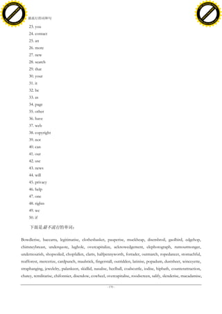 h a n g e Vi                                                                                                                                        h a n g e Vi
          XC                 e                                                                                                                                XC                 e
     F-                          w                                                                                                                       F-                          w
PD




                                                                                                                                                    PD
                                 er




                                                                                                                                                                                     er
                           !




                                                                                                                                                                               !
                         W




                                                                                                                                                                             W
                        O




                                                                                                                                                                            O
                      N




                                                                                                                                                                          N
                    y




                                                                                                                                                                        y
                 bu




                                                                                                                                                                     bu
               to




                                                                                                                                                                   to
                                     47. 最流行的词和句
          k




                                                                                                                                                              k
         lic




                                                                                                                                                             lic
     C




                                                                                                                                                         C
w




                                                                                                                                                    w
                                 m




                                                                                                                                                                                     m
     w                                                                                                                                                   w
w




                                                                                                                                                     w
                                o




                                                                                                                                                                                    o
         .d o                   .c                                                                                                                           .d o                   .c
                c u -tr a c k                                                                                                                                       c u -tr a c k

                                         23. you
                                         24. contact
                                         25. an
                                         26. more
                                         27. new
                                         28. search
                                         29. that
                                         30. your
                                         31. it
                                         32. be
                                         33. as
                                         34. page
                                         35. other
                                         36. have
                                         37. web
                                         38. copyright
                                         39. not
                                         40. can
                                         41. our
                                         42. use
                                         43. news
                                         44. will
                                         45. privacy
                                         46. help
                                         47. one
                                         48. rights
                                         49. we
                                         50. if

                                          下面是最不流行的单词：

                                     Bowdlerise, baccarra, legitimatise, clothesbasket, pauperise, muckheap, disembroil, gaolbird, edgehop,
                                     chimneybreast, underquote, lughole, overcapitalize, acknowedgement, elephotograph, rumourmonger,
                                     undernourish, shopsoiled, chopfallen, clarts, halfpennyworth, forrader, outmarch, ropedancer, stomachful,
                                     reafforest, mercerize, cardpunch, maulstick, fingerstall, outridden, latinise, popadum, dustsheet, winceyette,
                                     straphanging, jewelelry, palankeen, skidlid, nasalise, heelball, coalscuttle, iodise, hipbath, counterattraction,
                                     chatey, remilitarise, chifonnier, disendow, cowheel, overcapitalise, roodscreen, salify, slenderise, macadamise,

                                                                                           - 170 -
 
