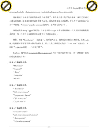 h a n g e Vi                                                                                                                            h a n g e Vi
          XC                 e                                                                                                                    XC                 e
     F-                          w                                                                                                           F-                          w
PD




                                                                                                                                        PD
                                 er




                                                                                                                                                                         er
                           !




                                                                                                                                                                   !
                         W




                                                                                                                                                                 W
                        O




                                                                                                                                                                O
                      N




                                                                                                                                                              N
                    y




                                                                                                                                                            y
                 bu




                                                                                                                                                         bu
               to




                                                                                                                                                       to
                                                                                                                      55 种用 Google 找乐子的方法
          k




                                                                                                                                                  k
         lic




                                                                                                                                                 lic
     C




                                                                                                                                             C
w




                                                                                                                                        w
                                 m




                                                                                                                                                                         m
     w                                                                                                                                       w
w




                                                                                                                                        w
                                o




                                                                                                                                                                        o
         .d o                   .c                                                                                                               .d o                   .c
                c u -tr a c k                                                                                                                           c u -tr a c k

                                     scrumcap, borshcht, velarize, transistorise, checkrail, longhop, chapelgoer, lanternslide.

                                          现在最流行的和最不流行的单词我们都看过了，那么关于整个句子的排名呢？我们无法通过
                                     上述方法找到，除非我们将单词全部整合起来。因为很难实现自动匹配，所以人们专门创造了这
                                     么一个游戏：PopSents（popular sentences 的缩写，意为流行的句子）。

                                          该游戏是由 Larry Tapper 发起的，目标是利用 Google 对整句进行搜索，找到返回页面数量最
                                     多的那一句（与其它包含同样多单词数的句子进行比较）。

                                          例如，搜索“I am hungry”（我饿了），同时输入括号，能够返回 311,000 条结果，在 Google
                                     庞大的数据库面前这个数字似乎微不足道。所以让我们试试其它句子： was born”
                                                                    “I        （我出生…）
                                     返回了 8,000,000 结果——已经很不错了。

                                          PopSents 的网站上(somethinkodd.com/popsents/)列出了很多流行的句子，试一试你能不能找
                                     出比它们能流行的！

                                     包含 3 个单词的句子：
                                         ―What’s new‖
                                         ―You don’t‖
                                         ―I don’t‖
                                         ―You will be‖
                                         ―It is not‖


                                     包含 4 个单词的句子：
                                         ―I don’t know‖
                                         ―Click here for more‖
                                         ―This page uses frames‖
                                         ―Click here to see‖
                                         ―Do you want to‖


                                     包含 5 个单词的句子：
                                         ―You don’t have to‖
                                         ―Click here for more information‖
                                         ―I don’t want to‖
                                         ―Tell us what you think‖

                                                                                          - 171 -
 
